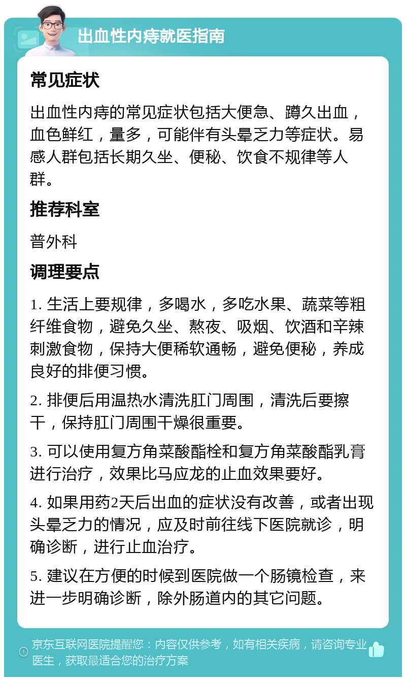 出血性内痔就医指南 常见症状 出血性内痔的常见症状包括大便急、蹲久出血，血色鲜红，量多，可能伴有头晕乏力等症状。易感人群包括长期久坐、便秘、饮食不规律等人群。 推荐科室 普外科 调理要点 1. 生活上要规律，多喝水，多吃水果、蔬菜等粗纤维食物，避免久坐、熬夜、吸烟、饮酒和辛辣刺激食物，保持大便稀软通畅，避免便秘，养成良好的排便习惯。 2. 排便后用温热水清洗肛门周围，清洗后要擦干，保持肛门周围干燥很重要。 3. 可以使用复方角菜酸酯栓和复方角菜酸酯乳膏进行治疗，效果比马应龙的止血效果要好。 4. 如果用药2天后出血的症状没有改善，或者出现头晕乏力的情况，应及时前往线下医院就诊，明确诊断，进行止血治疗。 5. 建议在方便的时候到医院做一个肠镜检查，来进一步明确诊断，除外肠道内的其它问题。