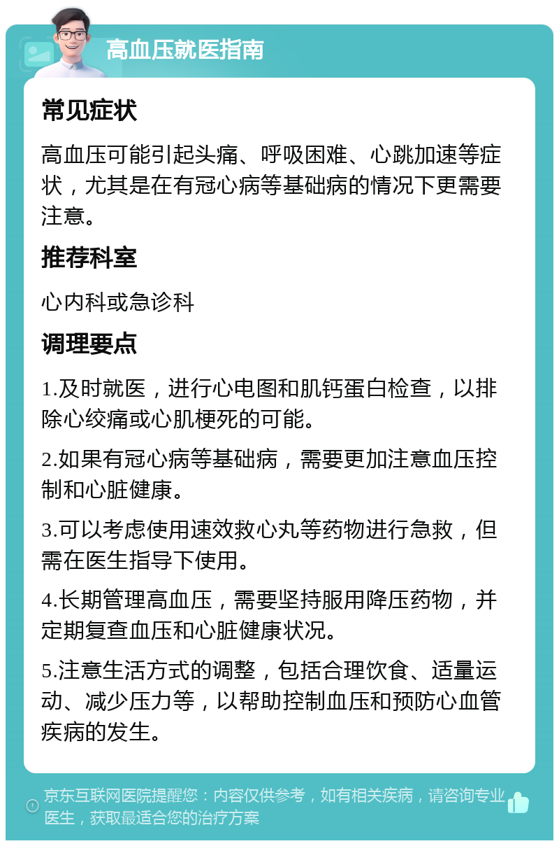 高血压就医指南 常见症状 高血压可能引起头痛、呼吸困难、心跳加速等症状，尤其是在有冠心病等基础病的情况下更需要注意。 推荐科室 心内科或急诊科 调理要点 1.及时就医，进行心电图和肌钙蛋白检查，以排除心绞痛或心肌梗死的可能。 2.如果有冠心病等基础病，需要更加注意血压控制和心脏健康。 3.可以考虑使用速效救心丸等药物进行急救，但需在医生指导下使用。 4.长期管理高血压，需要坚持服用降压药物，并定期复查血压和心脏健康状况。 5.注意生活方式的调整，包括合理饮食、适量运动、减少压力等，以帮助控制血压和预防心血管疾病的发生。