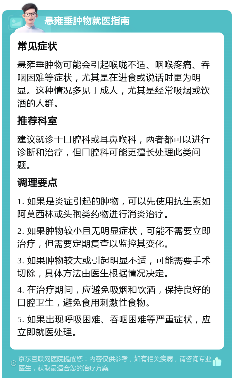 悬雍垂肿物就医指南 常见症状 悬雍垂肿物可能会引起喉咙不适、咽喉疼痛、吞咽困难等症状，尤其是在进食或说话时更为明显。这种情况多见于成人，尤其是经常吸烟或饮酒的人群。 推荐科室 建议就诊于口腔科或耳鼻喉科，两者都可以进行诊断和治疗，但口腔科可能更擅长处理此类问题。 调理要点 1. 如果是炎症引起的肿物，可以先使用抗生素如阿莫西林或头孢类药物进行消炎治疗。 2. 如果肿物较小且无明显症状，可能不需要立即治疗，但需要定期复查以监控其变化。 3. 如果肿物较大或引起明显不适，可能需要手术切除，具体方法由医生根据情况决定。 4. 在治疗期间，应避免吸烟和饮酒，保持良好的口腔卫生，避免食用刺激性食物。 5. 如果出现呼吸困难、吞咽困难等严重症状，应立即就医处理。