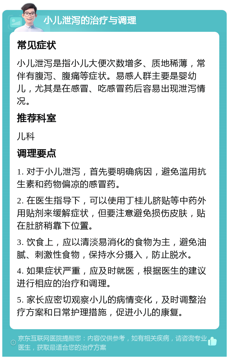 小儿泄泻的治疗与调理 常见症状 小儿泄泻是指小儿大便次数增多、质地稀薄，常伴有腹泻、腹痛等症状。易感人群主要是婴幼儿，尤其是在感冒、吃感冒药后容易出现泄泻情况。 推荐科室 儿科 调理要点 1. 对于小儿泄泻，首先要明确病因，避免滥用抗生素和药物偏凉的感冒药。 2. 在医生指导下，可以使用丁桂儿脐贴等中药外用贴剂来缓解症状，但要注意避免损伤皮肤，贴在肚脐稍靠下位置。 3. 饮食上，应以清淡易消化的食物为主，避免油腻、刺激性食物，保持水分摄入，防止脱水。 4. 如果症状严重，应及时就医，根据医生的建议进行相应的治疗和调理。 5. 家长应密切观察小儿的病情变化，及时调整治疗方案和日常护理措施，促进小儿的康复。