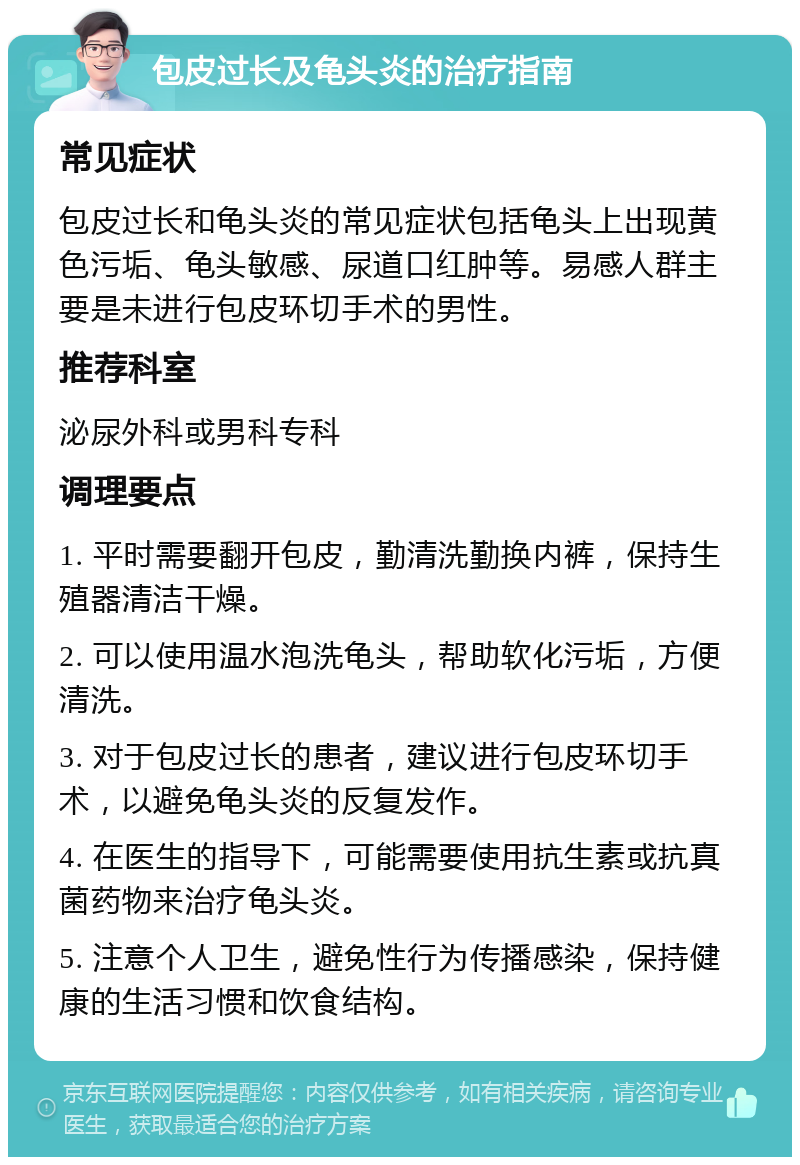 包皮过长及龟头炎的治疗指南 常见症状 包皮过长和龟头炎的常见症状包括龟头上出现黄色污垢、龟头敏感、尿道口红肿等。易感人群主要是未进行包皮环切手术的男性。 推荐科室 泌尿外科或男科专科 调理要点 1. 平时需要翻开包皮，勤清洗勤换内裤，保持生殖器清洁干燥。 2. 可以使用温水泡洗龟头，帮助软化污垢，方便清洗。 3. 对于包皮过长的患者，建议进行包皮环切手术，以避免龟头炎的反复发作。 4. 在医生的指导下，可能需要使用抗生素或抗真菌药物来治疗龟头炎。 5. 注意个人卫生，避免性行为传播感染，保持健康的生活习惯和饮食结构。