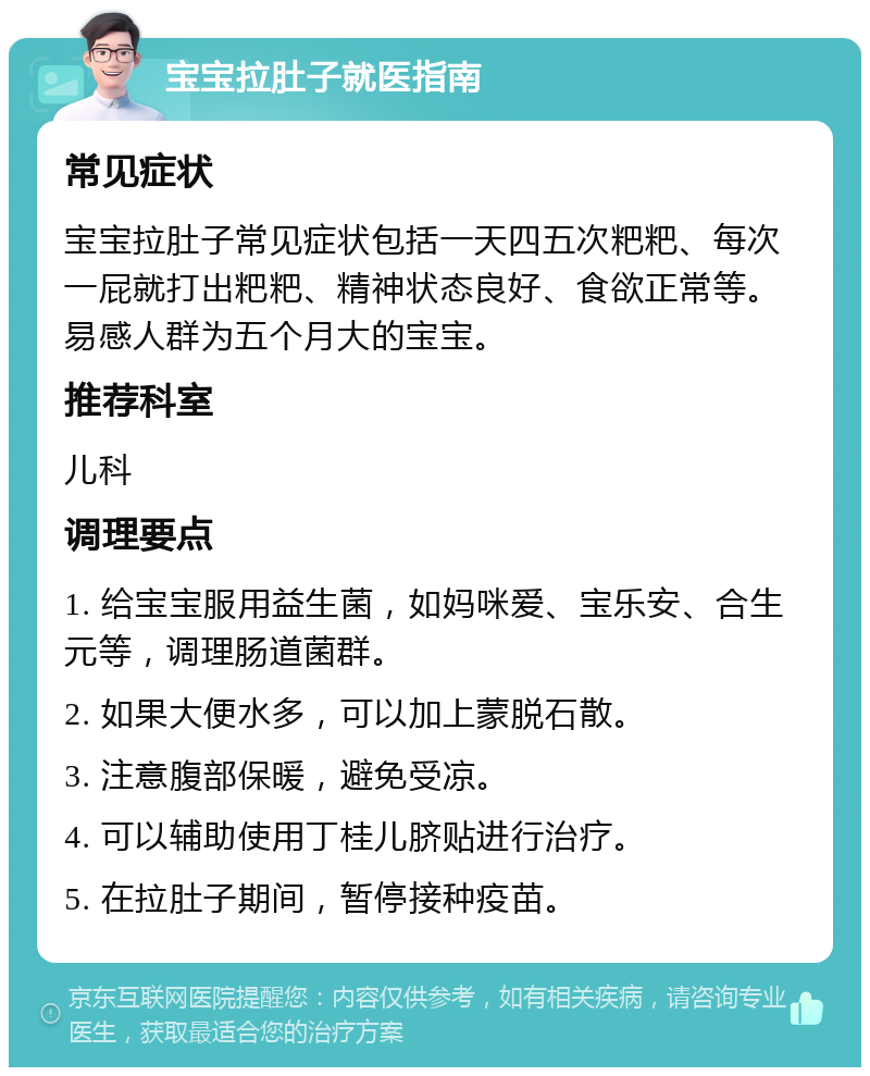 宝宝拉肚子就医指南 常见症状 宝宝拉肚子常见症状包括一天四五次粑粑、每次一屁就打出粑粑、精神状态良好、食欲正常等。易感人群为五个月大的宝宝。 推荐科室 儿科 调理要点 1. 给宝宝服用益生菌，如妈咪爱、宝乐安、合生元等，调理肠道菌群。 2. 如果大便水多，可以加上蒙脱石散。 3. 注意腹部保暖，避免受凉。 4. 可以辅助使用丁桂儿脐贴进行治疗。 5. 在拉肚子期间，暂停接种疫苗。