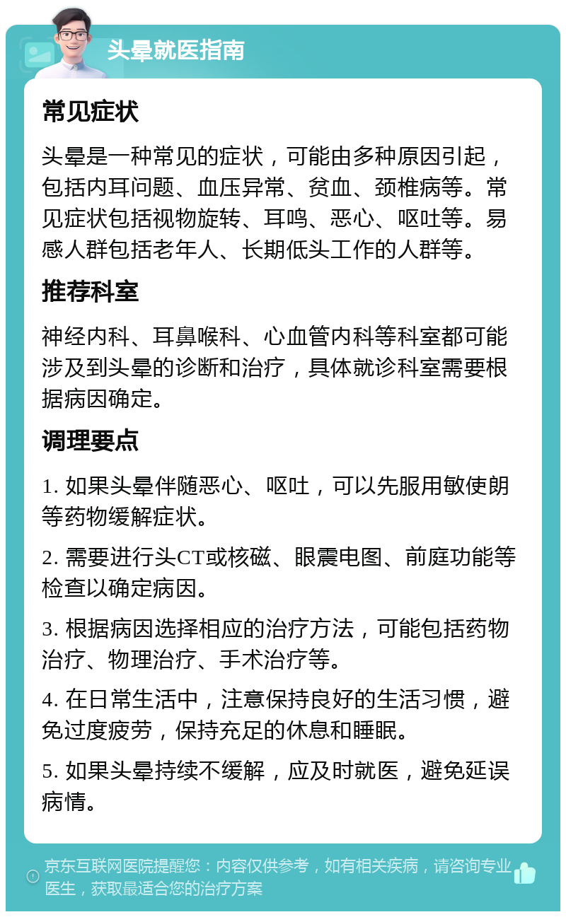 头晕就医指南 常见症状 头晕是一种常见的症状，可能由多种原因引起，包括内耳问题、血压异常、贫血、颈椎病等。常见症状包括视物旋转、耳鸣、恶心、呕吐等。易感人群包括老年人、长期低头工作的人群等。 推荐科室 神经内科、耳鼻喉科、心血管内科等科室都可能涉及到头晕的诊断和治疗，具体就诊科室需要根据病因确定。 调理要点 1. 如果头晕伴随恶心、呕吐，可以先服用敏使朗等药物缓解症状。 2. 需要进行头CT或核磁、眼震电图、前庭功能等检查以确定病因。 3. 根据病因选择相应的治疗方法，可能包括药物治疗、物理治疗、手术治疗等。 4. 在日常生活中，注意保持良好的生活习惯，避免过度疲劳，保持充足的休息和睡眠。 5. 如果头晕持续不缓解，应及时就医，避免延误病情。