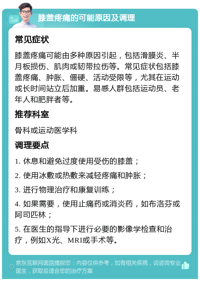 膝盖疼痛的可能原因及调理 常见症状 膝盖疼痛可能由多种原因引起，包括滑膜炎、半月板损伤、肌肉或韧带拉伤等。常见症状包括膝盖疼痛、肿胀、僵硬、活动受限等，尤其在运动或长时间站立后加重。易感人群包括运动员、老年人和肥胖者等。 推荐科室 骨科或运动医学科 调理要点 1. 休息和避免过度使用受伤的膝盖； 2. 使用冰敷或热敷来减轻疼痛和肿胀； 3. 进行物理治疗和康复训练； 4. 如果需要，使用止痛药或消炎药，如布洛芬或阿司匹林； 5. 在医生的指导下进行必要的影像学检查和治疗，例如X光、MRI或手术等。