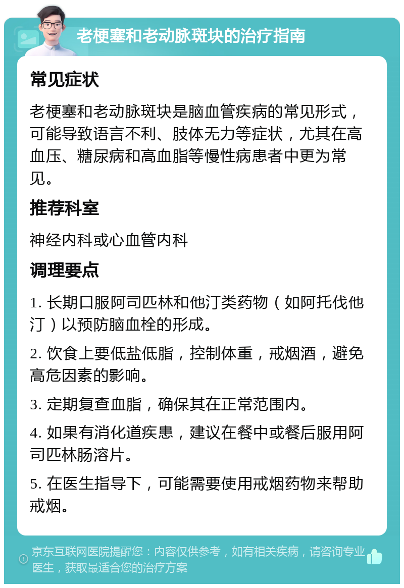 老梗塞和老动脉斑块的治疗指南 常见症状 老梗塞和老动脉斑块是脑血管疾病的常见形式，可能导致语言不利、肢体无力等症状，尤其在高血压、糖尿病和高血脂等慢性病患者中更为常见。 推荐科室 神经内科或心血管内科 调理要点 1. 长期口服阿司匹林和他汀类药物（如阿托伐他汀）以预防脑血栓的形成。 2. 饮食上要低盐低脂，控制体重，戒烟酒，避免高危因素的影响。 3. 定期复查血脂，确保其在正常范围内。 4. 如果有消化道疾患，建议在餐中或餐后服用阿司匹林肠溶片。 5. 在医生指导下，可能需要使用戒烟药物来帮助戒烟。