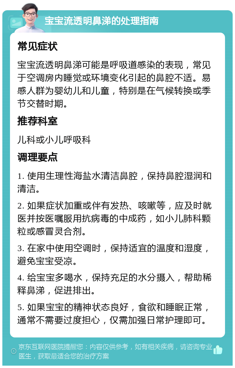 宝宝流透明鼻涕的处理指南 常见症状 宝宝流透明鼻涕可能是呼吸道感染的表现，常见于空调房内睡觉或环境变化引起的鼻腔不适。易感人群为婴幼儿和儿童，特别是在气候转换或季节交替时期。 推荐科室 儿科或小儿呼吸科 调理要点 1. 使用生理性海盐水清洁鼻腔，保持鼻腔湿润和清洁。 2. 如果症状加重或伴有发热、咳嗽等，应及时就医并按医嘱服用抗病毒的中成药，如小儿肺科颗粒或感冒灵合剂。 3. 在家中使用空调时，保持适宜的温度和湿度，避免宝宝受凉。 4. 给宝宝多喝水，保持充足的水分摄入，帮助稀释鼻涕，促进排出。 5. 如果宝宝的精神状态良好，食欲和睡眠正常，通常不需要过度担心，仅需加强日常护理即可。