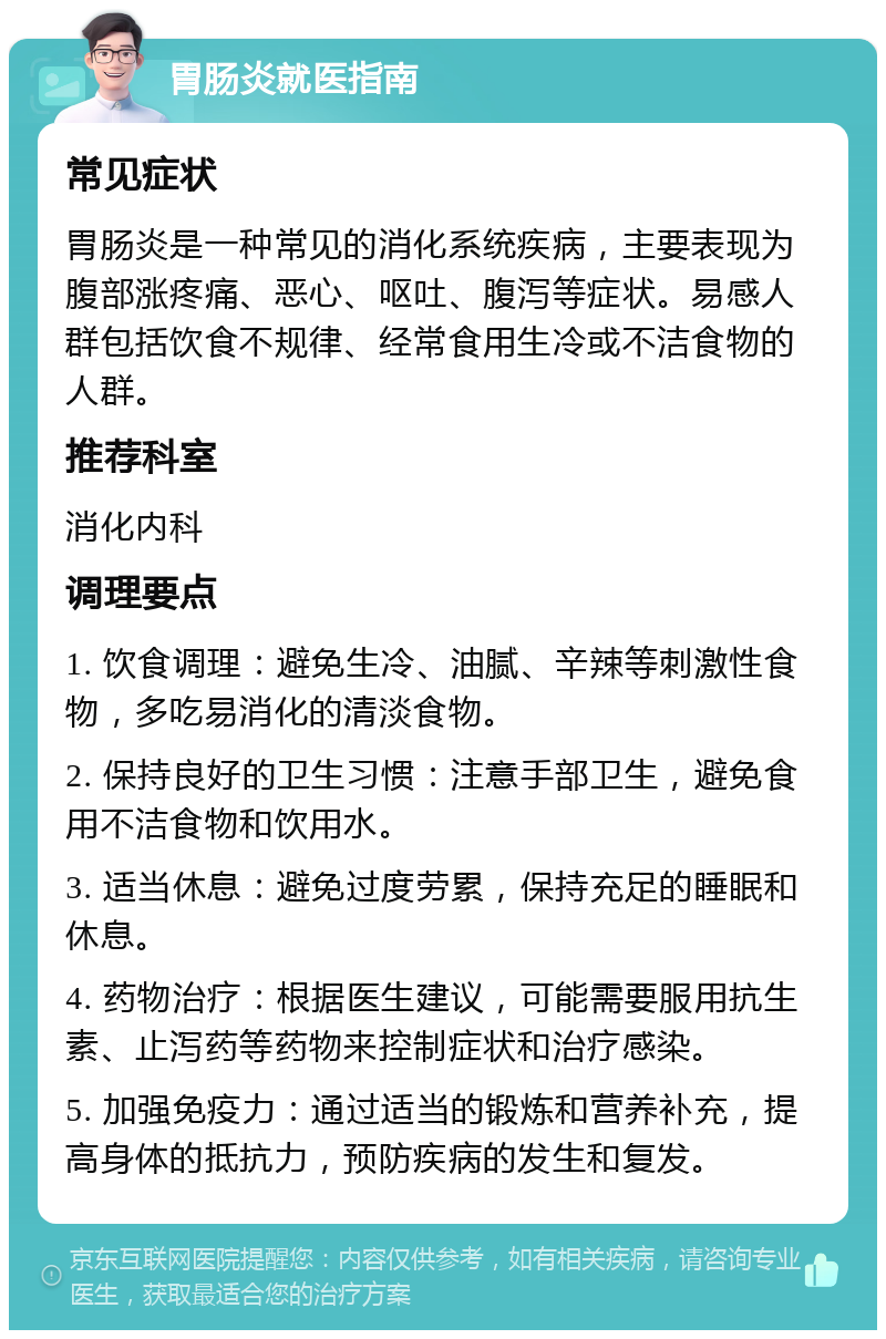 胃肠炎就医指南 常见症状 胃肠炎是一种常见的消化系统疾病，主要表现为腹部涨疼痛、恶心、呕吐、腹泻等症状。易感人群包括饮食不规律、经常食用生冷或不洁食物的人群。 推荐科室 消化内科 调理要点 1. 饮食调理：避免生冷、油腻、辛辣等刺激性食物，多吃易消化的清淡食物。 2. 保持良好的卫生习惯：注意手部卫生，避免食用不洁食物和饮用水。 3. 适当休息：避免过度劳累，保持充足的睡眠和休息。 4. 药物治疗：根据医生建议，可能需要服用抗生素、止泻药等药物来控制症状和治疗感染。 5. 加强免疫力：通过适当的锻炼和营养补充，提高身体的抵抗力，预防疾病的发生和复发。