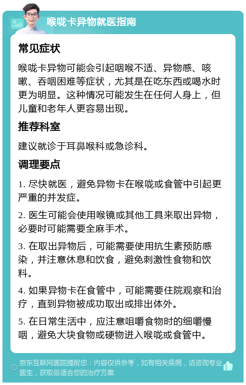 喉咙卡异物就医指南 常见症状 喉咙卡异物可能会引起咽喉不适、异物感、咳嗽、吞咽困难等症状，尤其是在吃东西或喝水时更为明显。这种情况可能发生在任何人身上，但儿童和老年人更容易出现。 推荐科室 建议就诊于耳鼻喉科或急诊科。 调理要点 1. 尽快就医，避免异物卡在喉咙或食管中引起更严重的并发症。 2. 医生可能会使用喉镜或其他工具来取出异物，必要时可能需要全麻手术。 3. 在取出异物后，可能需要使用抗生素预防感染，并注意休息和饮食，避免刺激性食物和饮料。 4. 如果异物卡在食管中，可能需要住院观察和治疗，直到异物被成功取出或排出体外。 5. 在日常生活中，应注意咀嚼食物时的细嚼慢咽，避免大块食物或硬物进入喉咙或食管中。