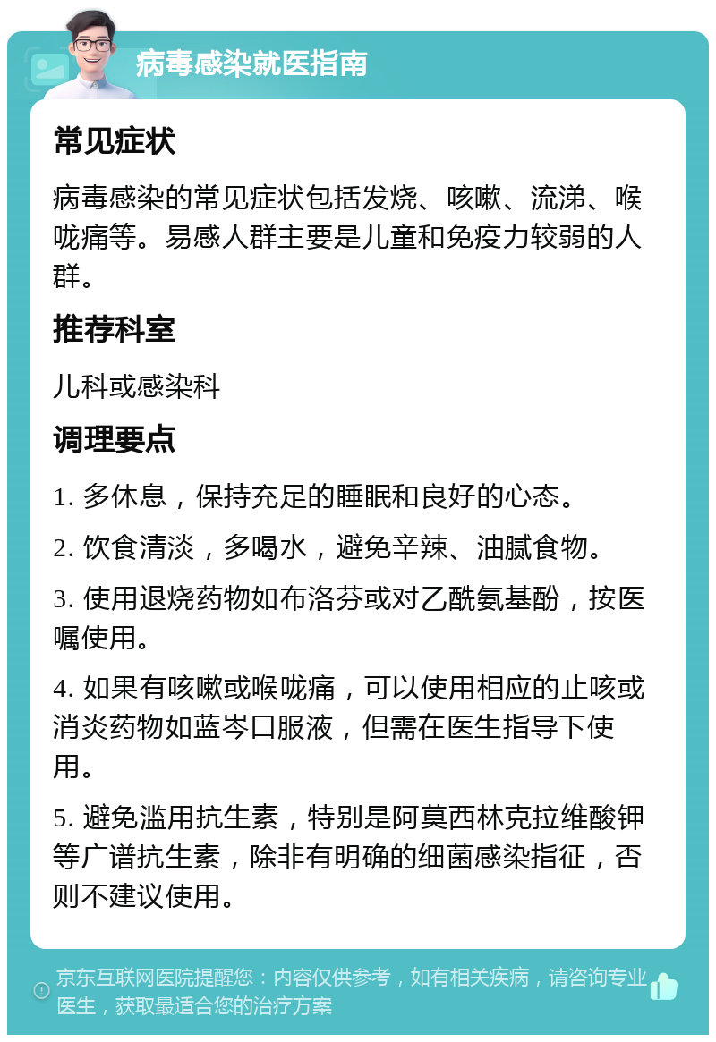 病毒感染就医指南 常见症状 病毒感染的常见症状包括发烧、咳嗽、流涕、喉咙痛等。易感人群主要是儿童和免疫力较弱的人群。 推荐科室 儿科或感染科 调理要点 1. 多休息，保持充足的睡眠和良好的心态。 2. 饮食清淡，多喝水，避免辛辣、油腻食物。 3. 使用退烧药物如布洛芬或对乙酰氨基酚，按医嘱使用。 4. 如果有咳嗽或喉咙痛，可以使用相应的止咳或消炎药物如蓝岑口服液，但需在医生指导下使用。 5. 避免滥用抗生素，特别是阿莫西林克拉维酸钾等广谱抗生素，除非有明确的细菌感染指征，否则不建议使用。