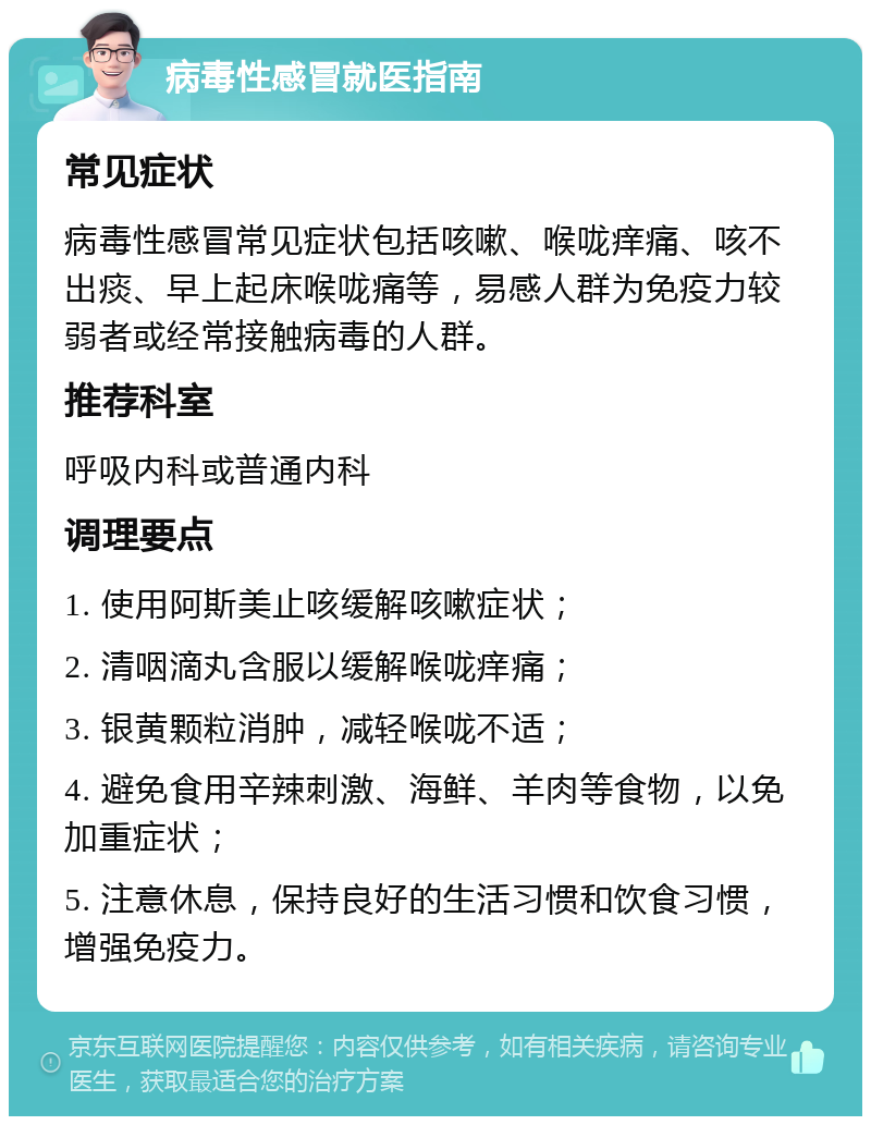 病毒性感冒就医指南 常见症状 病毒性感冒常见症状包括咳嗽、喉咙痒痛、咳不出痰、早上起床喉咙痛等，易感人群为免疫力较弱者或经常接触病毒的人群。 推荐科室 呼吸内科或普通内科 调理要点 1. 使用阿斯美止咳缓解咳嗽症状； 2. 清咽滴丸含服以缓解喉咙痒痛； 3. 银黄颗粒消肿，减轻喉咙不适； 4. 避免食用辛辣刺激、海鲜、羊肉等食物，以免加重症状； 5. 注意休息，保持良好的生活习惯和饮食习惯，增强免疫力。