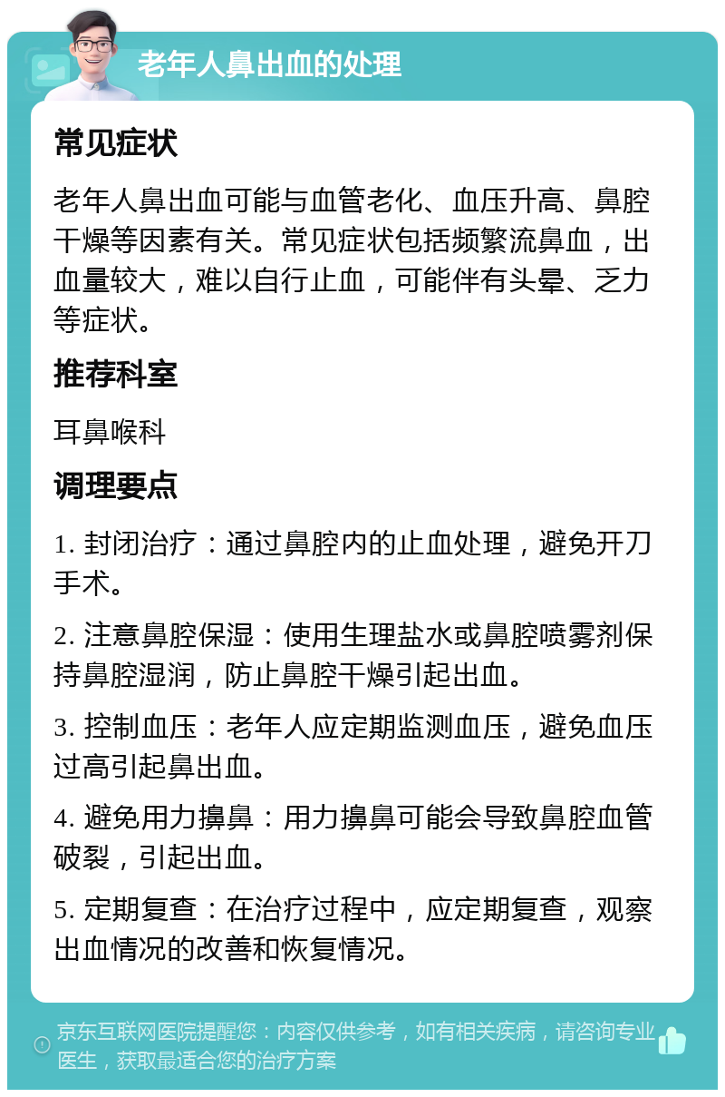 老年人鼻出血的处理 常见症状 老年人鼻出血可能与血管老化、血压升高、鼻腔干燥等因素有关。常见症状包括频繁流鼻血，出血量较大，难以自行止血，可能伴有头晕、乏力等症状。 推荐科室 耳鼻喉科 调理要点 1. 封闭治疗：通过鼻腔内的止血处理，避免开刀手术。 2. 注意鼻腔保湿：使用生理盐水或鼻腔喷雾剂保持鼻腔湿润，防止鼻腔干燥引起出血。 3. 控制血压：老年人应定期监测血压，避免血压过高引起鼻出血。 4. 避免用力擤鼻：用力擤鼻可能会导致鼻腔血管破裂，引起出血。 5. 定期复查：在治疗过程中，应定期复查，观察出血情况的改善和恢复情况。