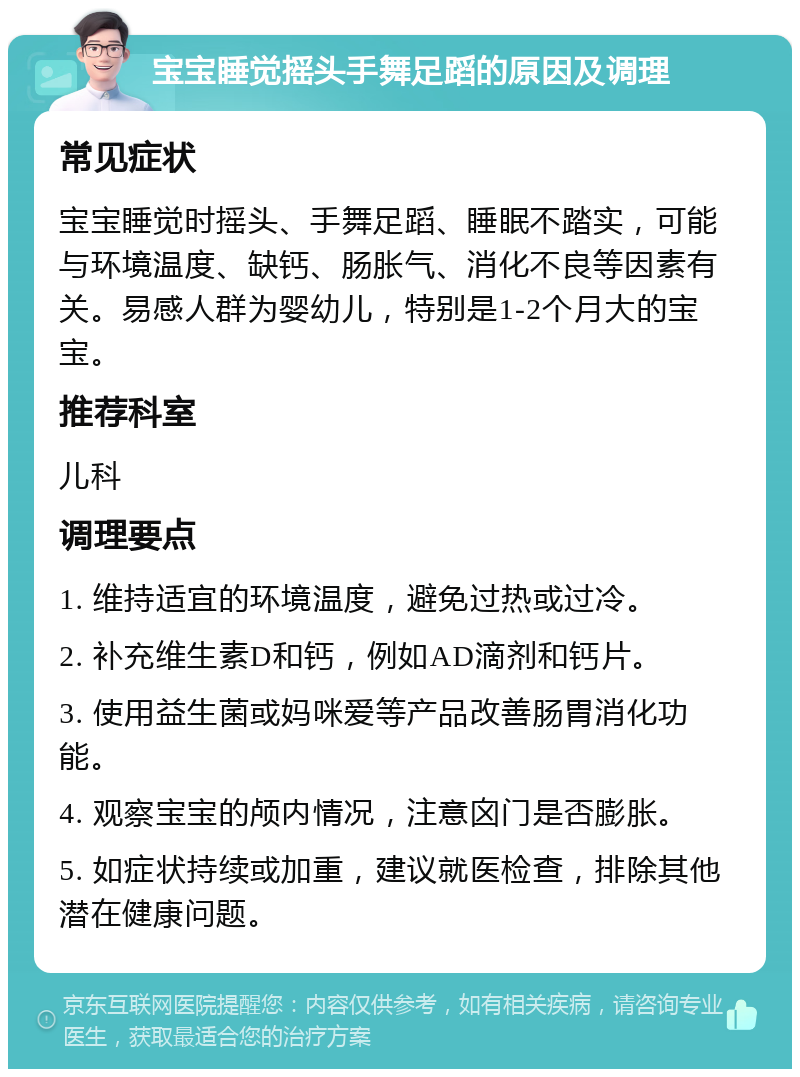 宝宝睡觉摇头手舞足蹈的原因及调理 常见症状 宝宝睡觉时摇头、手舞足蹈、睡眠不踏实，可能与环境温度、缺钙、肠胀气、消化不良等因素有关。易感人群为婴幼儿，特别是1-2个月大的宝宝。 推荐科室 儿科 调理要点 1. 维持适宜的环境温度，避免过热或过冷。 2. 补充维生素D和钙，例如AD滴剂和钙片。 3. 使用益生菌或妈咪爱等产品改善肠胃消化功能。 4. 观察宝宝的颅内情况，注意囟门是否膨胀。 5. 如症状持续或加重，建议就医检查，排除其他潜在健康问题。