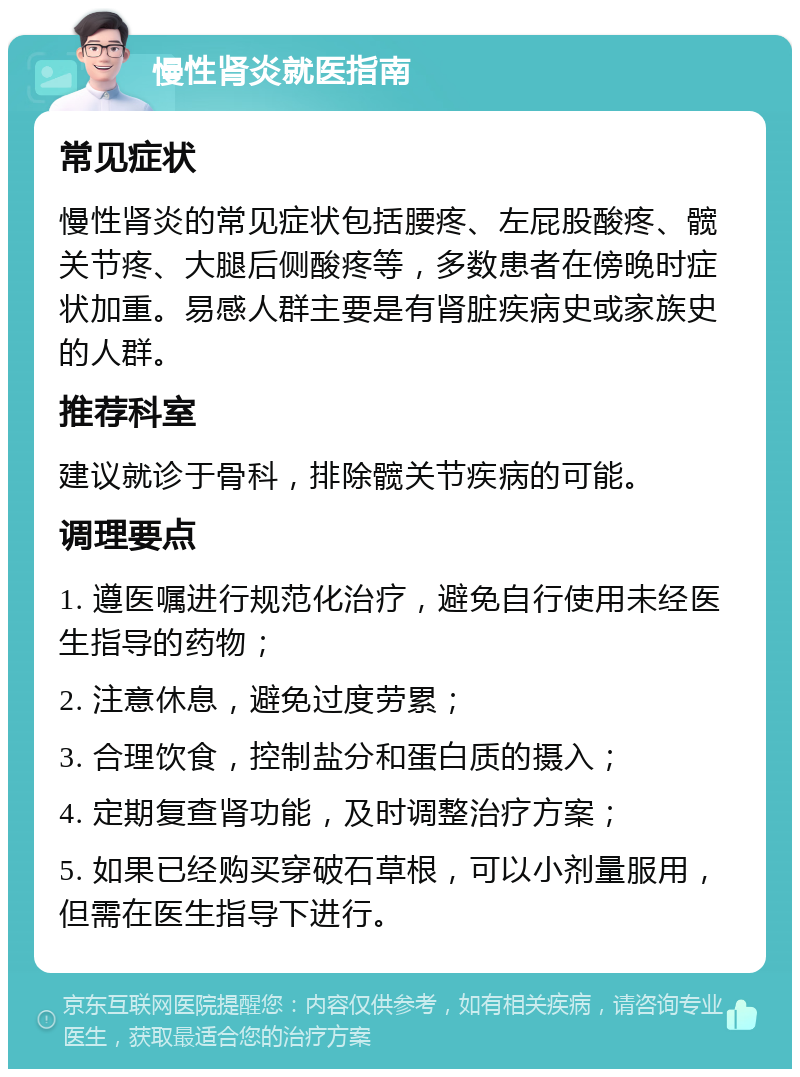 慢性肾炎就医指南 常见症状 慢性肾炎的常见症状包括腰疼、左屁股酸疼、髋关节疼、大腿后侧酸疼等，多数患者在傍晚时症状加重。易感人群主要是有肾脏疾病史或家族史的人群。 推荐科室 建议就诊于骨科，排除髋关节疾病的可能。 调理要点 1. 遵医嘱进行规范化治疗，避免自行使用未经医生指导的药物； 2. 注意休息，避免过度劳累； 3. 合理饮食，控制盐分和蛋白质的摄入； 4. 定期复查肾功能，及时调整治疗方案； 5. 如果已经购买穿破石草根，可以小剂量服用，但需在医生指导下进行。