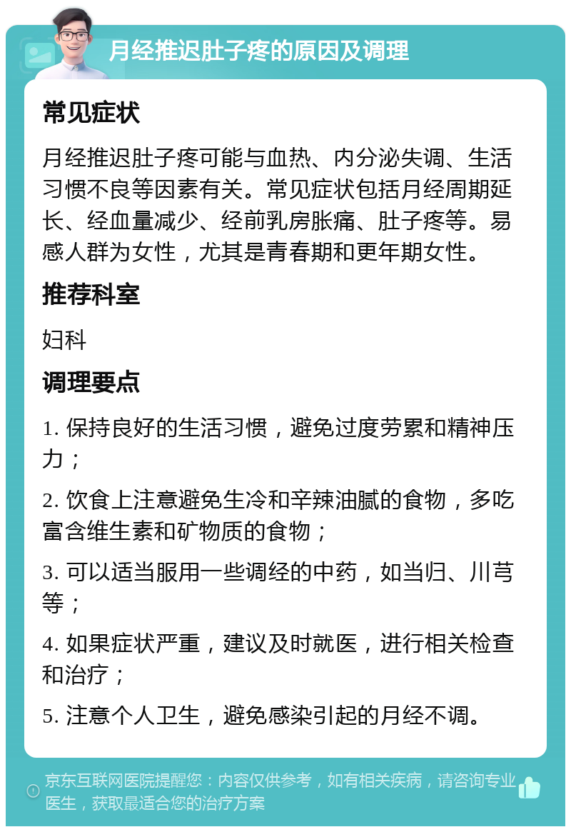 月经推迟肚子疼的原因及调理 常见症状 月经推迟肚子疼可能与血热、内分泌失调、生活习惯不良等因素有关。常见症状包括月经周期延长、经血量减少、经前乳房胀痛、肚子疼等。易感人群为女性，尤其是青春期和更年期女性。 推荐科室 妇科 调理要点 1. 保持良好的生活习惯，避免过度劳累和精神压力； 2. 饮食上注意避免生冷和辛辣油腻的食物，多吃富含维生素和矿物质的食物； 3. 可以适当服用一些调经的中药，如当归、川芎等； 4. 如果症状严重，建议及时就医，进行相关检查和治疗； 5. 注意个人卫生，避免感染引起的月经不调。