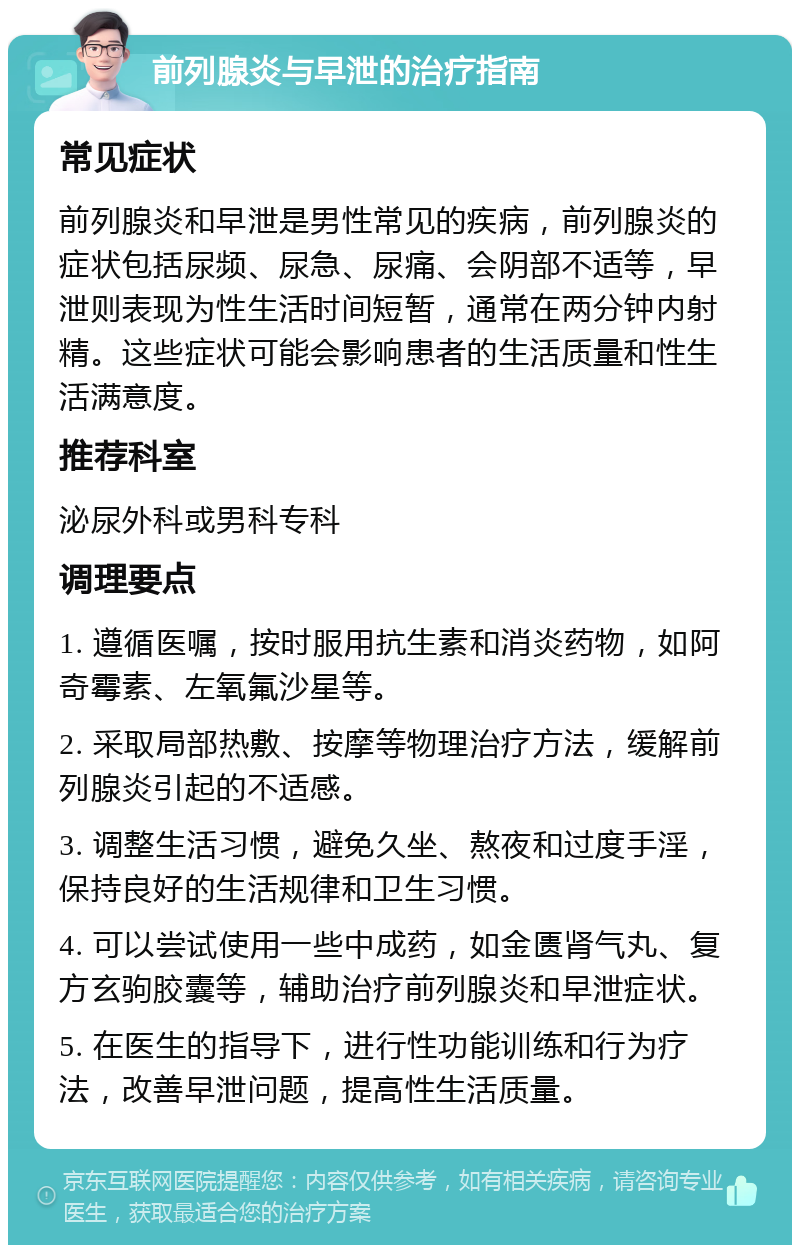 前列腺炎与早泄的治疗指南 常见症状 前列腺炎和早泄是男性常见的疾病，前列腺炎的症状包括尿频、尿急、尿痛、会阴部不适等，早泄则表现为性生活时间短暂，通常在两分钟内射精。这些症状可能会影响患者的生活质量和性生活满意度。 推荐科室 泌尿外科或男科专科 调理要点 1. 遵循医嘱，按时服用抗生素和消炎药物，如阿奇霉素、左氧氟沙星等。 2. 采取局部热敷、按摩等物理治疗方法，缓解前列腺炎引起的不适感。 3. 调整生活习惯，避免久坐、熬夜和过度手淫，保持良好的生活规律和卫生习惯。 4. 可以尝试使用一些中成药，如金匮肾气丸、复方玄驹胶囊等，辅助治疗前列腺炎和早泄症状。 5. 在医生的指导下，进行性功能训练和行为疗法，改善早泄问题，提高性生活质量。