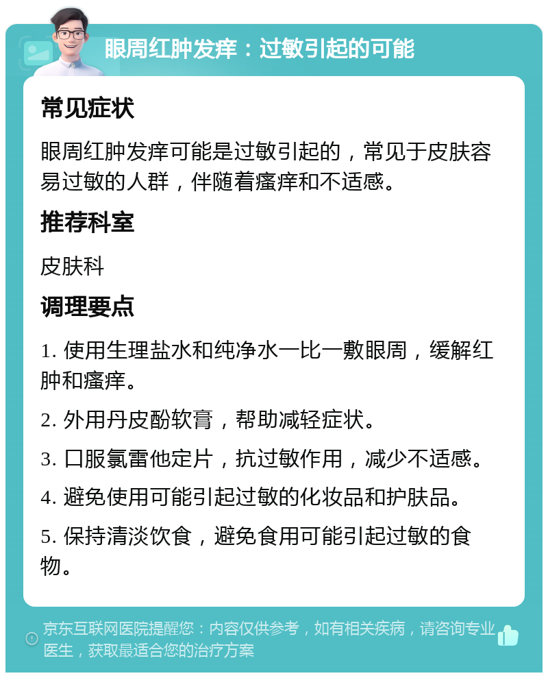 眼周红肿发痒：过敏引起的可能 常见症状 眼周红肿发痒可能是过敏引起的，常见于皮肤容易过敏的人群，伴随着瘙痒和不适感。 推荐科室 皮肤科 调理要点 1. 使用生理盐水和纯净水一比一敷眼周，缓解红肿和瘙痒。 2. 外用丹皮酚软膏，帮助减轻症状。 3. 口服氯雷他定片，抗过敏作用，减少不适感。 4. 避免使用可能引起过敏的化妆品和护肤品。 5. 保持清淡饮食，避免食用可能引起过敏的食物。