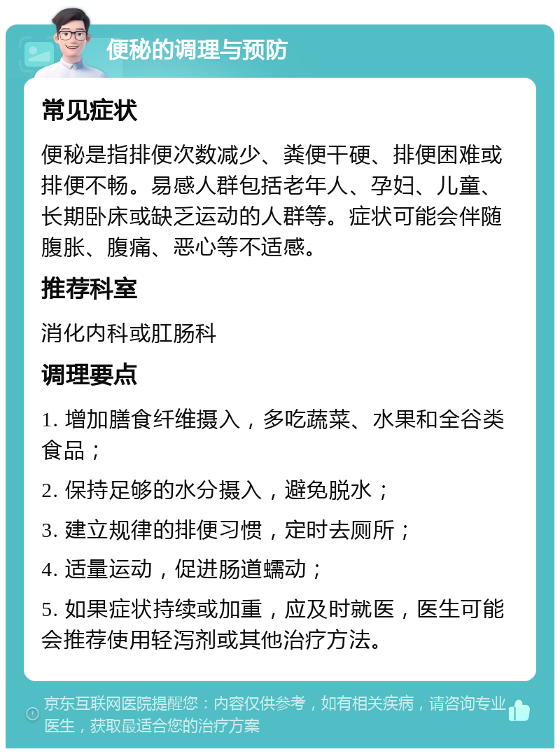 便秘的调理与预防 常见症状 便秘是指排便次数减少、粪便干硬、排便困难或排便不畅。易感人群包括老年人、孕妇、儿童、长期卧床或缺乏运动的人群等。症状可能会伴随腹胀、腹痛、恶心等不适感。 推荐科室 消化内科或肛肠科 调理要点 1. 增加膳食纤维摄入，多吃蔬菜、水果和全谷类食品； 2. 保持足够的水分摄入，避免脱水； 3. 建立规律的排便习惯，定时去厕所； 4. 适量运动，促进肠道蠕动； 5. 如果症状持续或加重，应及时就医，医生可能会推荐使用轻泻剂或其他治疗方法。