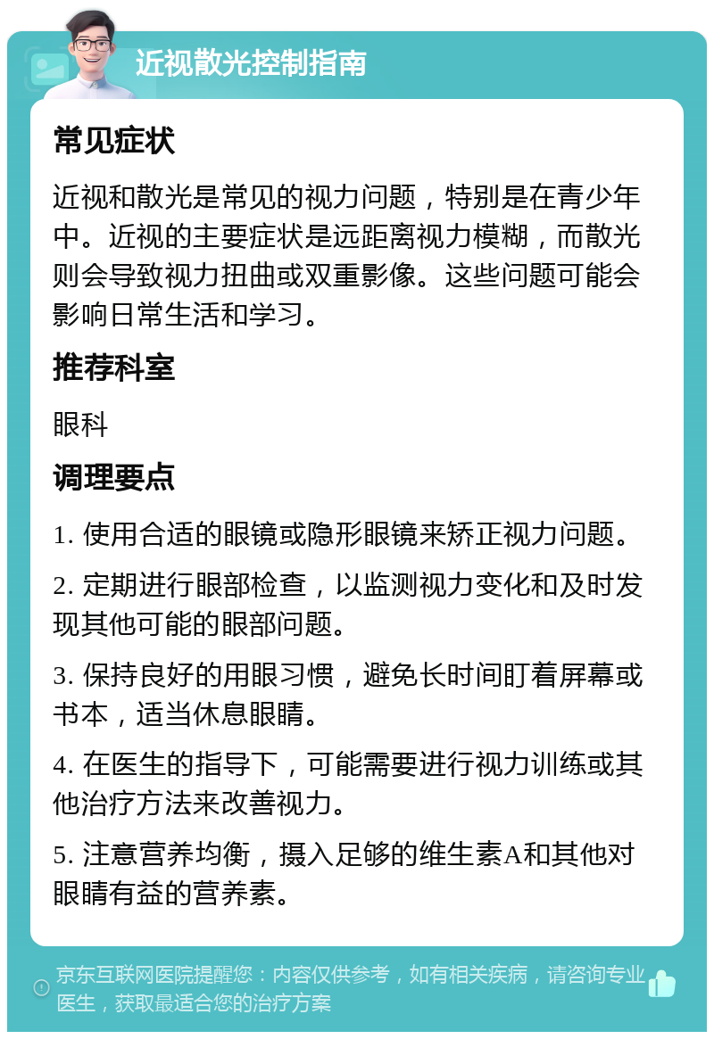 近视散光控制指南 常见症状 近视和散光是常见的视力问题，特别是在青少年中。近视的主要症状是远距离视力模糊，而散光则会导致视力扭曲或双重影像。这些问题可能会影响日常生活和学习。 推荐科室 眼科 调理要点 1. 使用合适的眼镜或隐形眼镜来矫正视力问题。 2. 定期进行眼部检查，以监测视力变化和及时发现其他可能的眼部问题。 3. 保持良好的用眼习惯，避免长时间盯着屏幕或书本，适当休息眼睛。 4. 在医生的指导下，可能需要进行视力训练或其他治疗方法来改善视力。 5. 注意营养均衡，摄入足够的维生素A和其他对眼睛有益的营养素。