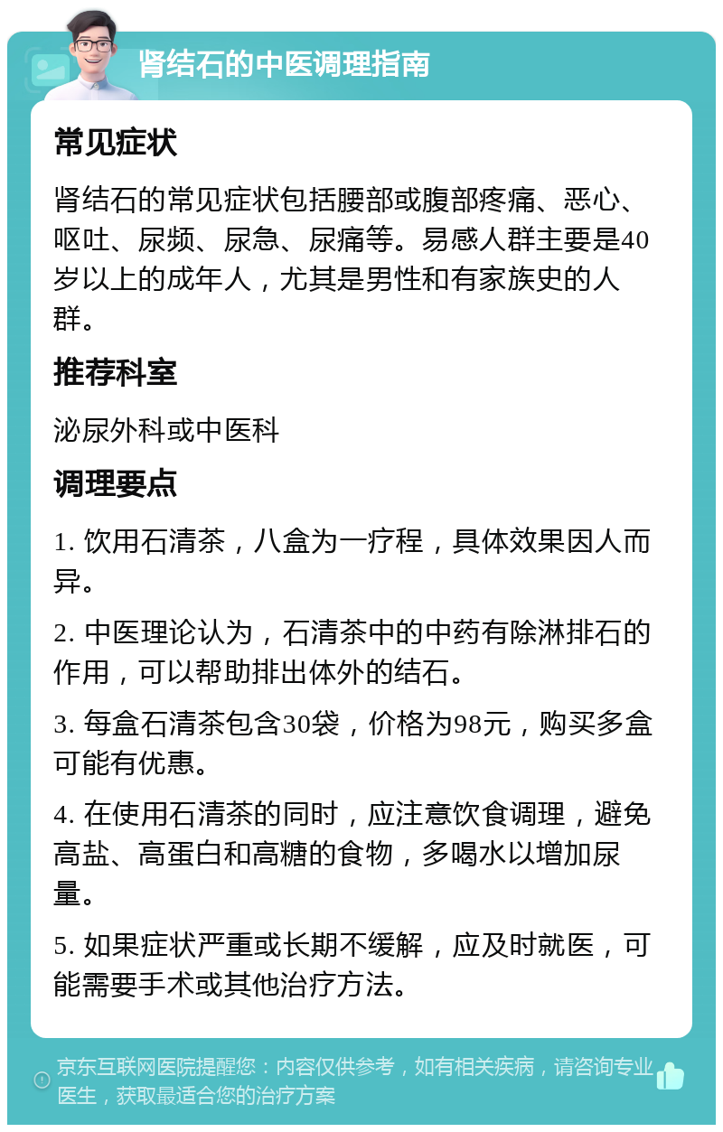 肾结石的中医调理指南 常见症状 肾结石的常见症状包括腰部或腹部疼痛、恶心、呕吐、尿频、尿急、尿痛等。易感人群主要是40岁以上的成年人，尤其是男性和有家族史的人群。 推荐科室 泌尿外科或中医科 调理要点 1. 饮用石清茶，八盒为一疗程，具体效果因人而异。 2. 中医理论认为，石清茶中的中药有除淋排石的作用，可以帮助排出体外的结石。 3. 每盒石清茶包含30袋，价格为98元，购买多盒可能有优惠。 4. 在使用石清茶的同时，应注意饮食调理，避免高盐、高蛋白和高糖的食物，多喝水以增加尿量。 5. 如果症状严重或长期不缓解，应及时就医，可能需要手术或其他治疗方法。