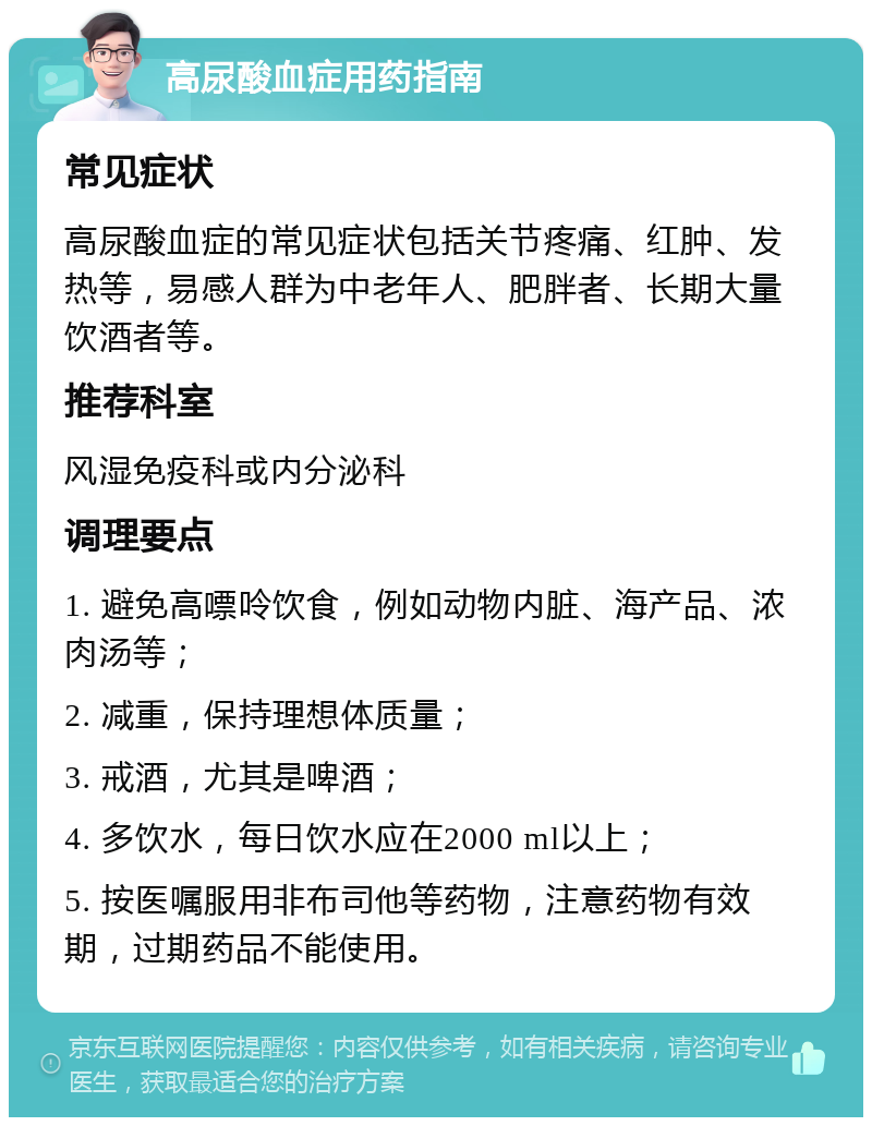 高尿酸血症用药指南 常见症状 高尿酸血症的常见症状包括关节疼痛、红肿、发热等，易感人群为中老年人、肥胖者、长期大量饮酒者等。 推荐科室 风湿免疫科或内分泌科 调理要点 1. 避免高嘌呤饮食，例如动物内脏、海产品、浓肉汤等； 2. 减重，保持理想体质量； 3. 戒酒，尤其是啤酒； 4. 多饮水，每日饮水应在2000 ml以上； 5. 按医嘱服用非布司他等药物，注意药物有效期，过期药品不能使用。