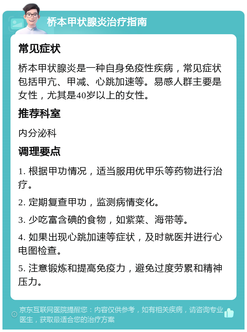 桥本甲状腺炎治疗指南 常见症状 桥本甲状腺炎是一种自身免疫性疾病，常见症状包括甲亢、甲减、心跳加速等。易感人群主要是女性，尤其是40岁以上的女性。 推荐科室 内分泌科 调理要点 1. 根据甲功情况，适当服用优甲乐等药物进行治疗。 2. 定期复查甲功，监测病情变化。 3. 少吃富含碘的食物，如紫菜、海带等。 4. 如果出现心跳加速等症状，及时就医并进行心电图检查。 5. 注意锻炼和提高免疫力，避免过度劳累和精神压力。