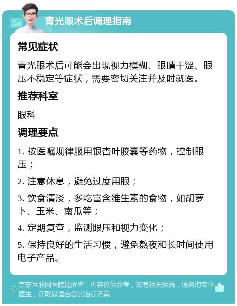 青光眼术后调理指南 常见症状 青光眼术后可能会出现视力模糊、眼睛干涩、眼压不稳定等症状，需要密切关注并及时就医。 推荐科室 眼科 调理要点 1. 按医嘱规律服用银杏叶胶囊等药物，控制眼压； 2. 注意休息，避免过度用眼； 3. 饮食清淡，多吃富含维生素的食物，如胡萝卜、玉米、南瓜等； 4. 定期复查，监测眼压和视力变化； 5. 保持良好的生活习惯，避免熬夜和长时间使用电子产品。