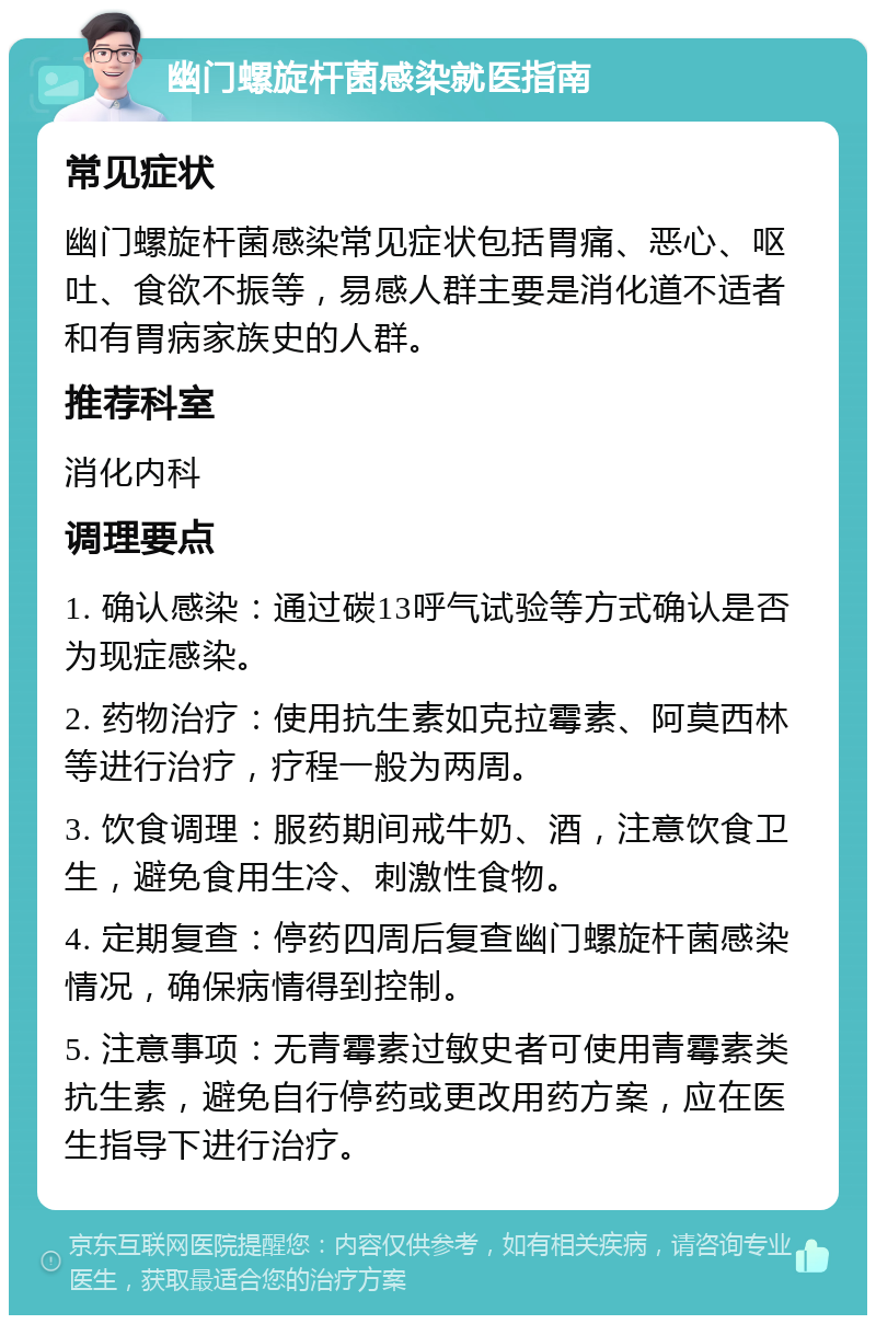 幽门螺旋杆菌感染就医指南 常见症状 幽门螺旋杆菌感染常见症状包括胃痛、恶心、呕吐、食欲不振等，易感人群主要是消化道不适者和有胃病家族史的人群。 推荐科室 消化内科 调理要点 1. 确认感染：通过碳13呼气试验等方式确认是否为现症感染。 2. 药物治疗：使用抗生素如克拉霉素、阿莫西林等进行治疗，疗程一般为两周。 3. 饮食调理：服药期间戒牛奶、酒，注意饮食卫生，避免食用生冷、刺激性食物。 4. 定期复查：停药四周后复查幽门螺旋杆菌感染情况，确保病情得到控制。 5. 注意事项：无青霉素过敏史者可使用青霉素类抗生素，避免自行停药或更改用药方案，应在医生指导下进行治疗。