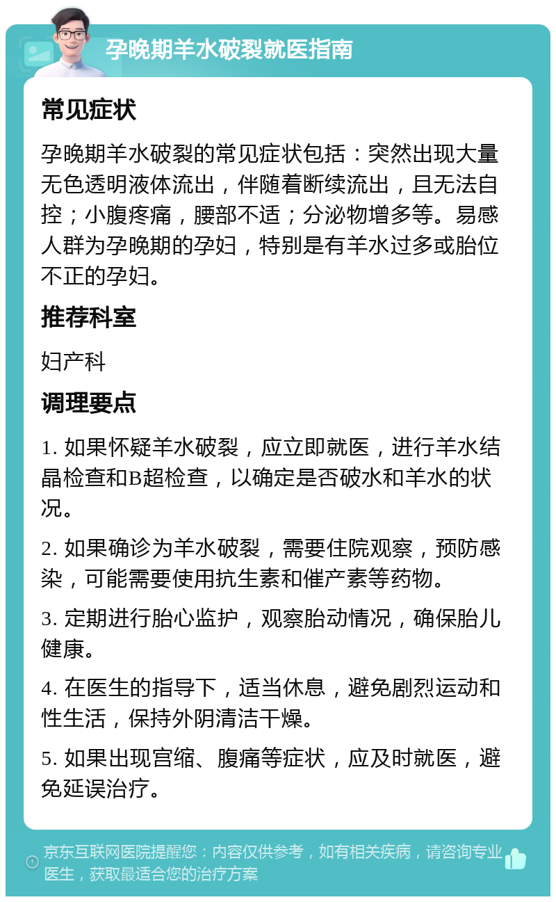 孕晚期羊水破裂就医指南 常见症状 孕晚期羊水破裂的常见症状包括：突然出现大量无色透明液体流出，伴随着断续流出，且无法自控；小腹疼痛，腰部不适；分泌物增多等。易感人群为孕晚期的孕妇，特别是有羊水过多或胎位不正的孕妇。 推荐科室 妇产科 调理要点 1. 如果怀疑羊水破裂，应立即就医，进行羊水结晶检查和B超检查，以确定是否破水和羊水的状况。 2. 如果确诊为羊水破裂，需要住院观察，预防感染，可能需要使用抗生素和催产素等药物。 3. 定期进行胎心监护，观察胎动情况，确保胎儿健康。 4. 在医生的指导下，适当休息，避免剧烈运动和性生活，保持外阴清洁干燥。 5. 如果出现宫缩、腹痛等症状，应及时就医，避免延误治疗。