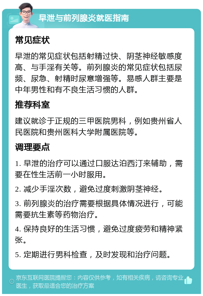 早泄与前列腺炎就医指南 常见症状 早泄的常见症状包括射精过快、阴茎神经敏感度高、与手淫有关等。前列腺炎的常见症状包括尿频、尿急、射精时尿意增强等。易感人群主要是中年男性和有不良生活习惯的人群。 推荐科室 建议就诊于正规的三甲医院男科，例如贵州省人民医院和贵州医科大学附属医院等。 调理要点 1. 早泄的治疗可以通过口服达泊西汀来辅助，需要在性生活前一小时服用。 2. 减少手淫次数，避免过度刺激阴茎神经。 3. 前列腺炎的治疗需要根据具体情况进行，可能需要抗生素等药物治疗。 4. 保持良好的生活习惯，避免过度疲劳和精神紧张。 5. 定期进行男科检查，及时发现和治疗问题。