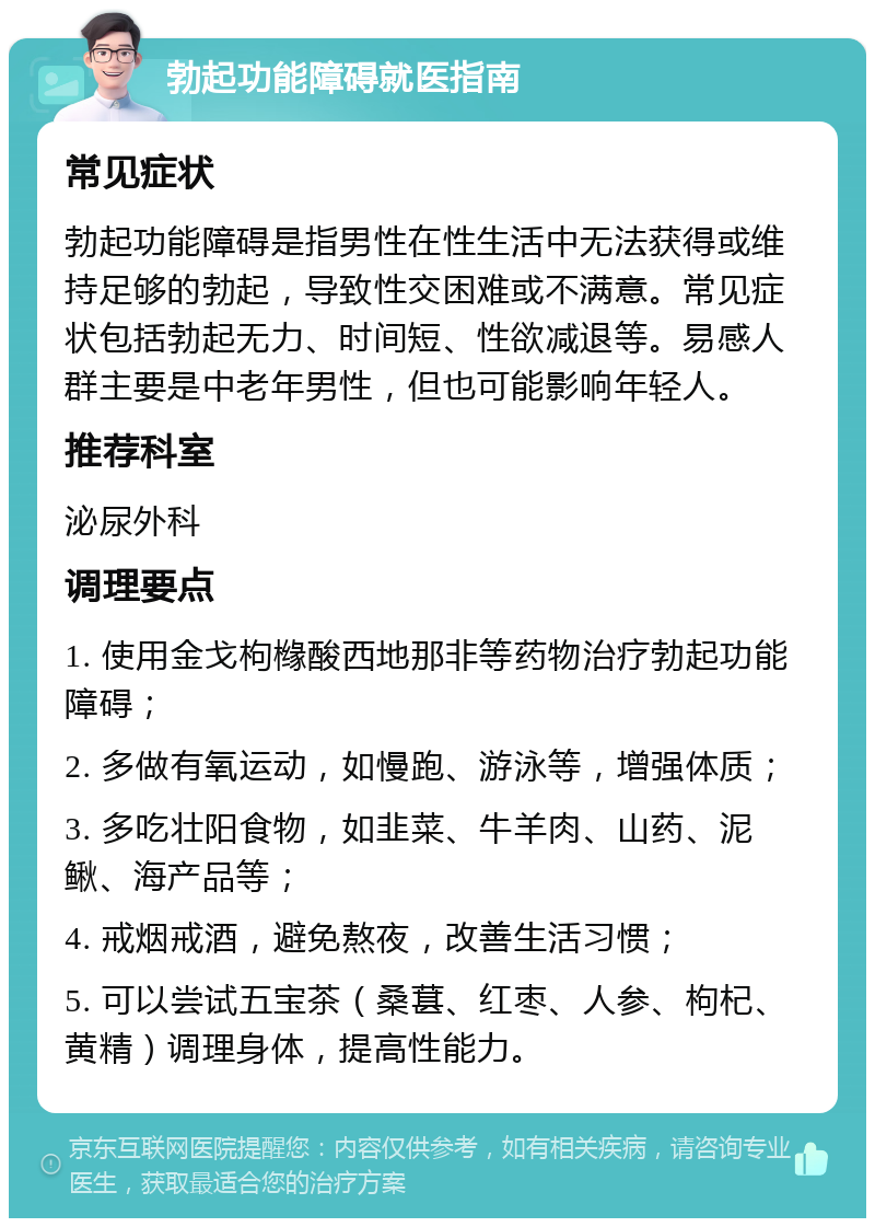 勃起功能障碍就医指南 常见症状 勃起功能障碍是指男性在性生活中无法获得或维持足够的勃起，导致性交困难或不满意。常见症状包括勃起无力、时间短、性欲减退等。易感人群主要是中老年男性，但也可能影响年轻人。 推荐科室 泌尿外科 调理要点 1. 使用金戈枸橼酸西地那非等药物治疗勃起功能障碍； 2. 多做有氧运动，如慢跑、游泳等，增强体质； 3. 多吃壮阳食物，如韭菜、牛羊肉、山药、泥鳅、海产品等； 4. 戒烟戒酒，避免熬夜，改善生活习惯； 5. 可以尝试五宝茶（桑葚、红枣、人参、枸杞、黄精）调理身体，提高性能力。