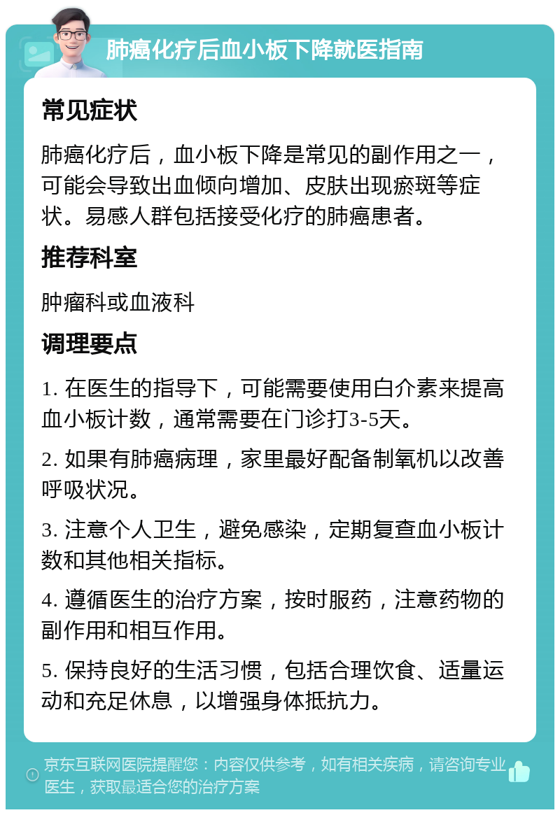 肺癌化疗后血小板下降就医指南 常见症状 肺癌化疗后，血小板下降是常见的副作用之一，可能会导致出血倾向增加、皮肤出现瘀斑等症状。易感人群包括接受化疗的肺癌患者。 推荐科室 肿瘤科或血液科 调理要点 1. 在医生的指导下，可能需要使用白介素来提高血小板计数，通常需要在门诊打3-5天。 2. 如果有肺癌病理，家里最好配备制氧机以改善呼吸状况。 3. 注意个人卫生，避免感染，定期复查血小板计数和其他相关指标。 4. 遵循医生的治疗方案，按时服药，注意药物的副作用和相互作用。 5. 保持良好的生活习惯，包括合理饮食、适量运动和充足休息，以增强身体抵抗力。