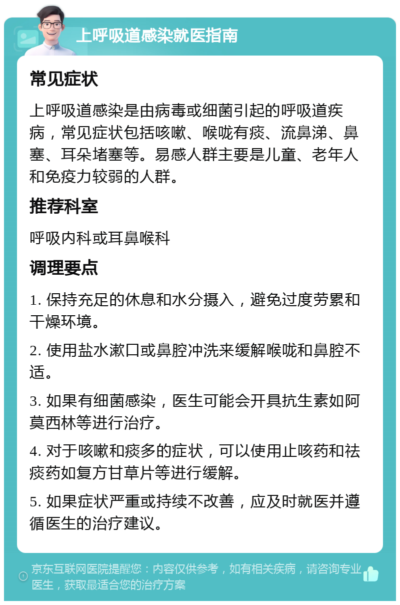 上呼吸道感染就医指南 常见症状 上呼吸道感染是由病毒或细菌引起的呼吸道疾病，常见症状包括咳嗽、喉咙有痰、流鼻涕、鼻塞、耳朵堵塞等。易感人群主要是儿童、老年人和免疫力较弱的人群。 推荐科室 呼吸内科或耳鼻喉科 调理要点 1. 保持充足的休息和水分摄入，避免过度劳累和干燥环境。 2. 使用盐水漱口或鼻腔冲洗来缓解喉咙和鼻腔不适。 3. 如果有细菌感染，医生可能会开具抗生素如阿莫西林等进行治疗。 4. 对于咳嗽和痰多的症状，可以使用止咳药和祛痰药如复方甘草片等进行缓解。 5. 如果症状严重或持续不改善，应及时就医并遵循医生的治疗建议。