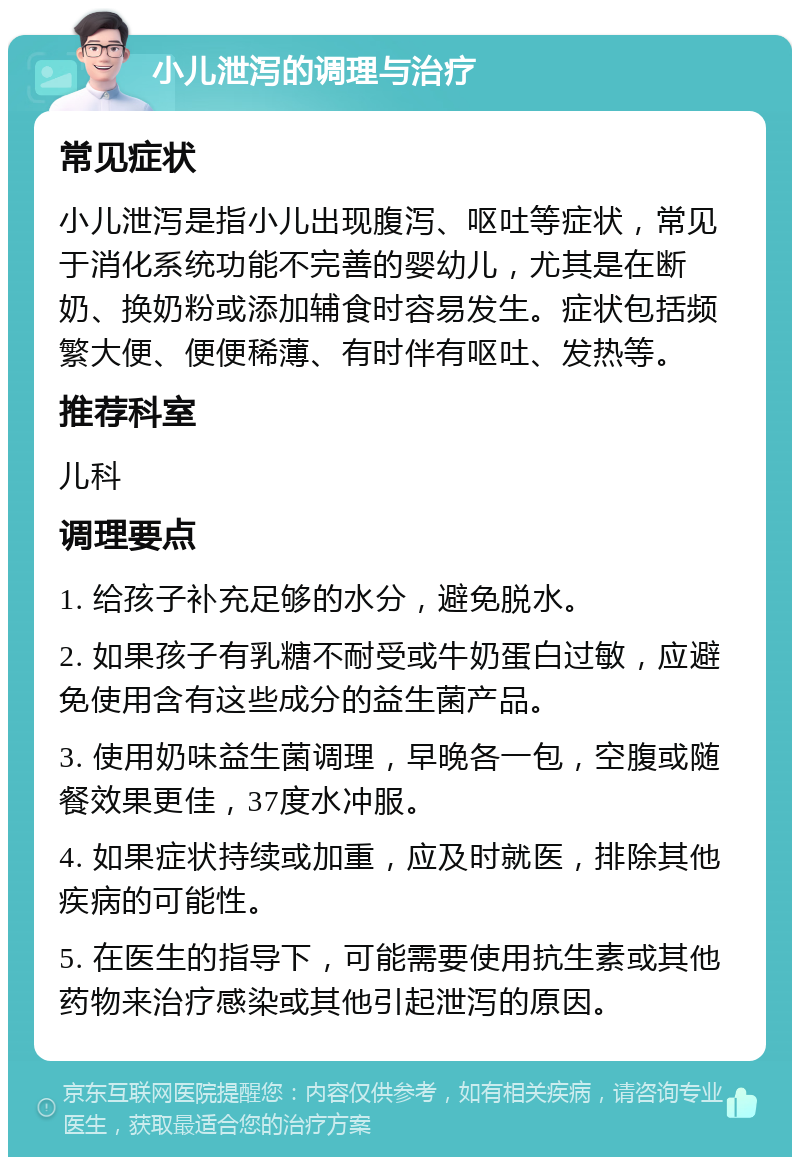 小儿泄泻的调理与治疗 常见症状 小儿泄泻是指小儿出现腹泻、呕吐等症状，常见于消化系统功能不完善的婴幼儿，尤其是在断奶、换奶粉或添加辅食时容易发生。症状包括频繁大便、便便稀薄、有时伴有呕吐、发热等。 推荐科室 儿科 调理要点 1. 给孩子补充足够的水分，避免脱水。 2. 如果孩子有乳糖不耐受或牛奶蛋白过敏，应避免使用含有这些成分的益生菌产品。 3. 使用奶味益生菌调理，早晚各一包，空腹或随餐效果更佳，37度水冲服。 4. 如果症状持续或加重，应及时就医，排除其他疾病的可能性。 5. 在医生的指导下，可能需要使用抗生素或其他药物来治疗感染或其他引起泄泻的原因。