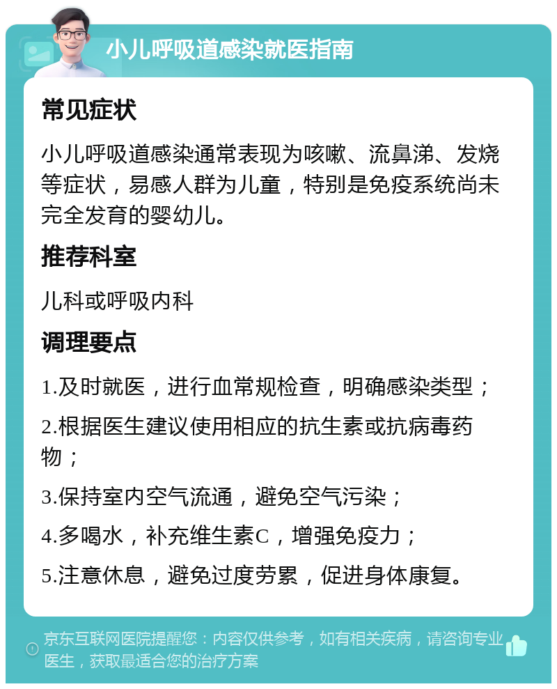 小儿呼吸道感染就医指南 常见症状 小儿呼吸道感染通常表现为咳嗽、流鼻涕、发烧等症状，易感人群为儿童，特别是免疫系统尚未完全发育的婴幼儿。 推荐科室 儿科或呼吸内科 调理要点 1.及时就医，进行血常规检查，明确感染类型； 2.根据医生建议使用相应的抗生素或抗病毒药物； 3.保持室内空气流通，避免空气污染； 4.多喝水，补充维生素C，增强免疫力； 5.注意休息，避免过度劳累，促进身体康复。