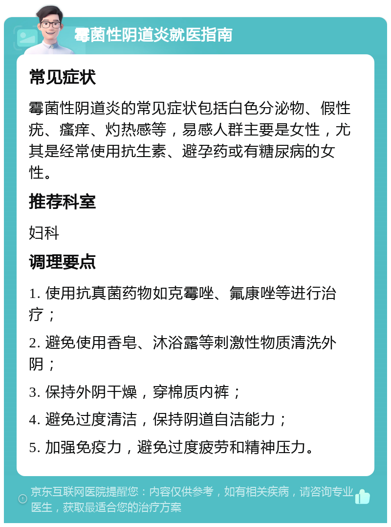 霉菌性阴道炎就医指南 常见症状 霉菌性阴道炎的常见症状包括白色分泌物、假性疣、瘙痒、灼热感等，易感人群主要是女性，尤其是经常使用抗生素、避孕药或有糖尿病的女性。 推荐科室 妇科 调理要点 1. 使用抗真菌药物如克霉唑、氟康唑等进行治疗； 2. 避免使用香皂、沐浴露等刺激性物质清洗外阴； 3. 保持外阴干燥，穿棉质内裤； 4. 避免过度清洁，保持阴道自洁能力； 5. 加强免疫力，避免过度疲劳和精神压力。