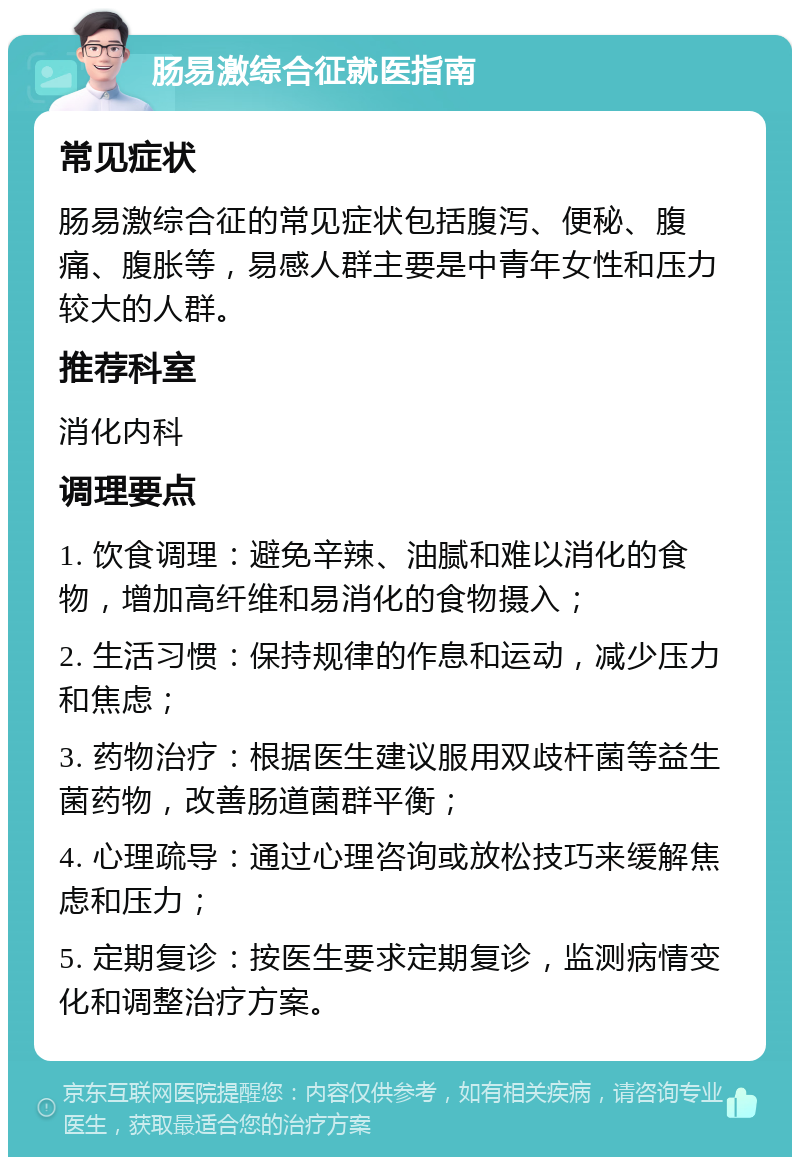 肠易激综合征就医指南 常见症状 肠易激综合征的常见症状包括腹泻、便秘、腹痛、腹胀等，易感人群主要是中青年女性和压力较大的人群。 推荐科室 消化内科 调理要点 1. 饮食调理：避免辛辣、油腻和难以消化的食物，增加高纤维和易消化的食物摄入； 2. 生活习惯：保持规律的作息和运动，减少压力和焦虑； 3. 药物治疗：根据医生建议服用双歧杆菌等益生菌药物，改善肠道菌群平衡； 4. 心理疏导：通过心理咨询或放松技巧来缓解焦虑和压力； 5. 定期复诊：按医生要求定期复诊，监测病情变化和调整治疗方案。