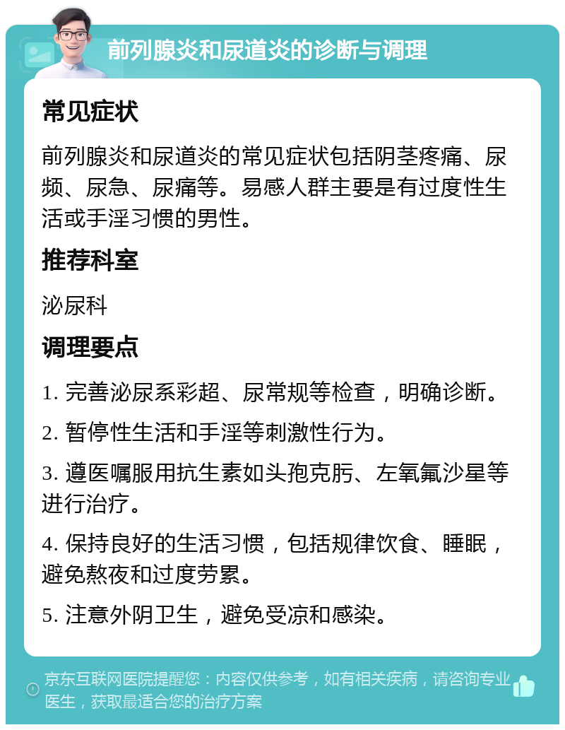 前列腺炎和尿道炎的诊断与调理 常见症状 前列腺炎和尿道炎的常见症状包括阴茎疼痛、尿频、尿急、尿痛等。易感人群主要是有过度性生活或手淫习惯的男性。 推荐科室 泌尿科 调理要点 1. 完善泌尿系彩超、尿常规等检查，明确诊断。 2. 暂停性生活和手淫等刺激性行为。 3. 遵医嘱服用抗生素如头孢克肟、左氧氟沙星等进行治疗。 4. 保持良好的生活习惯，包括规律饮食、睡眠，避免熬夜和过度劳累。 5. 注意外阴卫生，避免受凉和感染。