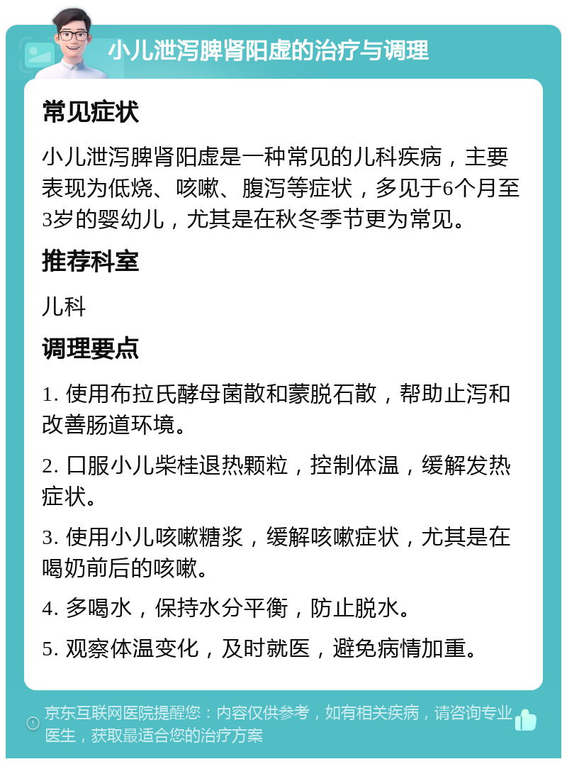 小儿泄泻脾肾阳虚的治疗与调理 常见症状 小儿泄泻脾肾阳虚是一种常见的儿科疾病，主要表现为低烧、咳嗽、腹泻等症状，多见于6个月至3岁的婴幼儿，尤其是在秋冬季节更为常见。 推荐科室 儿科 调理要点 1. 使用布拉氏酵母菌散和蒙脱石散，帮助止泻和改善肠道环境。 2. 口服小儿柴桂退热颗粒，控制体温，缓解发热症状。 3. 使用小儿咳嗽糖浆，缓解咳嗽症状，尤其是在喝奶前后的咳嗽。 4. 多喝水，保持水分平衡，防止脱水。 5. 观察体温变化，及时就医，避免病情加重。