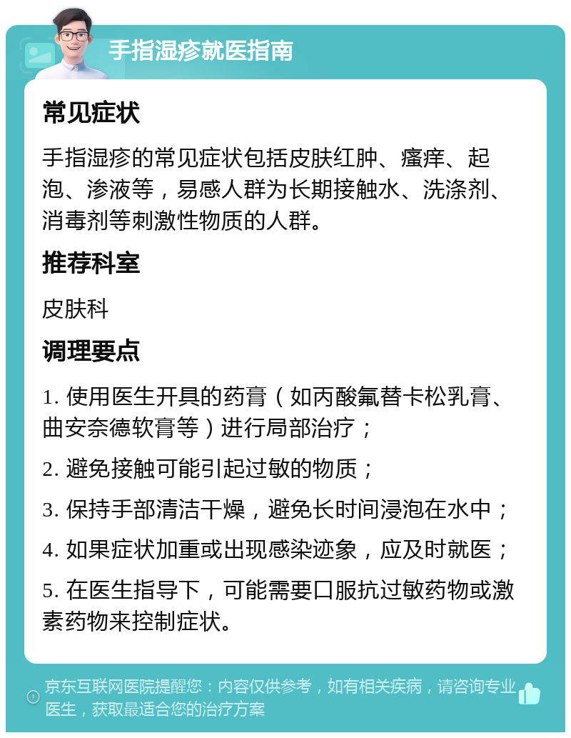 手指湿疹就医指南 常见症状 手指湿疹的常见症状包括皮肤红肿、瘙痒、起泡、渗液等，易感人群为长期接触水、洗涤剂、消毒剂等刺激性物质的人群。 推荐科室 皮肤科 调理要点 1. 使用医生开具的药膏（如丙酸氟替卡松乳膏、曲安奈德软膏等）进行局部治疗； 2. 避免接触可能引起过敏的物质； 3. 保持手部清洁干燥，避免长时间浸泡在水中； 4. 如果症状加重或出现感染迹象，应及时就医； 5. 在医生指导下，可能需要口服抗过敏药物或激素药物来控制症状。