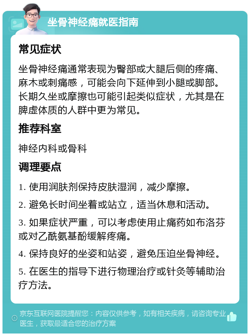 坐骨神经痛就医指南 常见症状 坐骨神经痛通常表现为臀部或大腿后侧的疼痛、麻木或刺痛感，可能会向下延伸到小腿或脚部。长期久坐或摩擦也可能引起类似症状，尤其是在脾虚体质的人群中更为常见。 推荐科室 神经内科或骨科 调理要点 1. 使用润肤剂保持皮肤湿润，减少摩擦。 2. 避免长时间坐着或站立，适当休息和活动。 3. 如果症状严重，可以考虑使用止痛药如布洛芬或对乙酰氨基酚缓解疼痛。 4. 保持良好的坐姿和站姿，避免压迫坐骨神经。 5. 在医生的指导下进行物理治疗或针灸等辅助治疗方法。