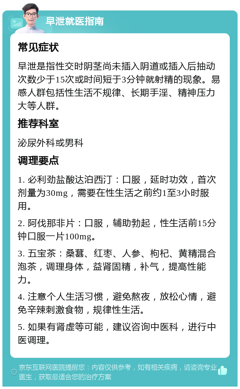 早泄就医指南 常见症状 早泄是指性交时阴茎尚未插入阴道或插入后抽动次数少于15次或时间短于3分钟就射精的现象。易感人群包括性生活不规律、长期手淫、精神压力大等人群。 推荐科室 泌尿外科或男科 调理要点 1. 必利劲盐酸达泊西汀：口服，延时功效，首次剂量为30mg，需要在性生活之前约1至3小时服用。 2. 阿伐那非片：口服，辅助勃起，性生活前15分钟口服一片100mg。 3. 五宝茶：桑葚、红枣、人参、枸杞、黄精混合泡茶，调理身体，益肾固精，补气，提高性能力。 4. 注意个人生活习惯，避免熬夜，放松心情，避免辛辣刺激食物，规律性生活。 5. 如果有肾虚等可能，建议咨询中医科，进行中医调理。