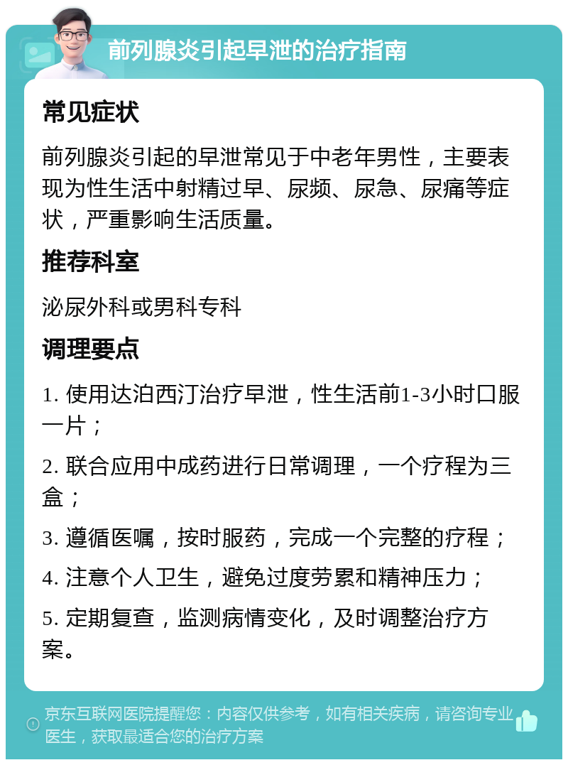 前列腺炎引起早泄的治疗指南 常见症状 前列腺炎引起的早泄常见于中老年男性，主要表现为性生活中射精过早、尿频、尿急、尿痛等症状，严重影响生活质量。 推荐科室 泌尿外科或男科专科 调理要点 1. 使用达泊西汀治疗早泄，性生活前1-3小时口服一片； 2. 联合应用中成药进行日常调理，一个疗程为三盒； 3. 遵循医嘱，按时服药，完成一个完整的疗程； 4. 注意个人卫生，避免过度劳累和精神压力； 5. 定期复查，监测病情变化，及时调整治疗方案。