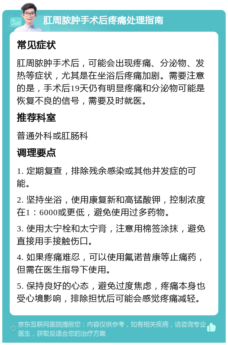 肛周脓肿手术后疼痛处理指南 常见症状 肛周脓肿手术后，可能会出现疼痛、分泌物、发热等症状，尤其是在坐浴后疼痛加剧。需要注意的是，手术后19天仍有明显疼痛和分泌物可能是恢复不良的信号，需要及时就医。 推荐科室 普通外科或肛肠科 调理要点 1. 定期复查，排除残余感染或其他并发症的可能。 2. 坚持坐浴，使用康复新和高锰酸钾，控制浓度在1：6000或更低，避免使用过多药物。 3. 使用太宁栓和太宁膏，注意用棉签涂抹，避免直接用手接触伤口。 4. 如果疼痛难忍，可以使用氟诺昔康等止痛药，但需在医生指导下使用。 5. 保持良好的心态，避免过度焦虑，疼痛本身也受心境影响，排除担忧后可能会感觉疼痛减轻。