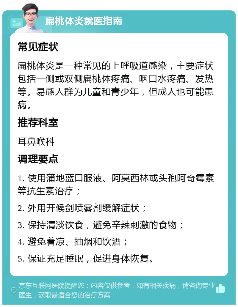 扁桃体炎就医指南 常见症状 扁桃体炎是一种常见的上呼吸道感染，主要症状包括一侧或双侧扁桃体疼痛、咽口水疼痛、发热等。易感人群为儿童和青少年，但成人也可能患病。 推荐科室 耳鼻喉科 调理要点 1. 使用蒲地蓝口服液、阿莫西林或头孢阿奇霉素等抗生素治疗； 2. 外用开候剑喷雾剂缓解症状； 3. 保持清淡饮食，避免辛辣刺激的食物； 4. 避免着凉、抽烟和饮酒； 5. 保证充足睡眠，促进身体恢复。