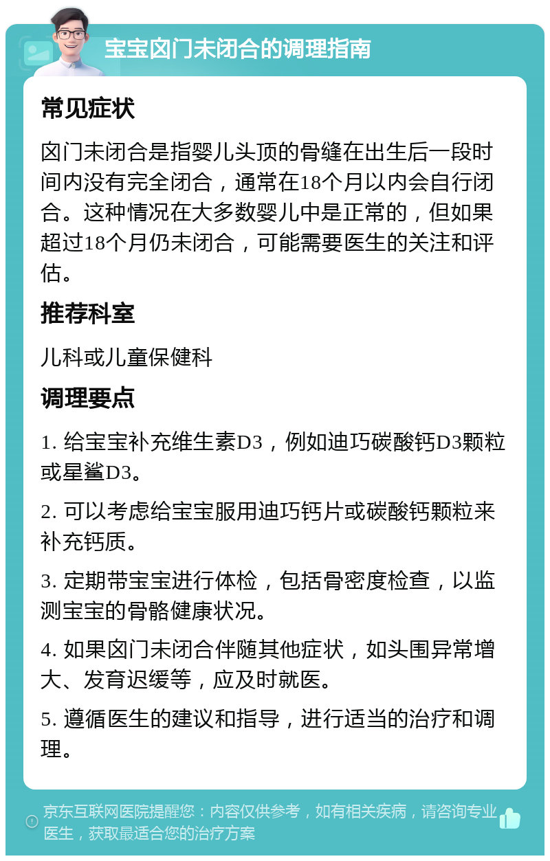 宝宝囟门未闭合的调理指南 常见症状 囟门未闭合是指婴儿头顶的骨缝在出生后一段时间内没有完全闭合，通常在18个月以内会自行闭合。这种情况在大多数婴儿中是正常的，但如果超过18个月仍未闭合，可能需要医生的关注和评估。 推荐科室 儿科或儿童保健科 调理要点 1. 给宝宝补充维生素D3，例如迪巧碳酸钙D3颗粒或星鲨D3。 2. 可以考虑给宝宝服用迪巧钙片或碳酸钙颗粒来补充钙质。 3. 定期带宝宝进行体检，包括骨密度检查，以监测宝宝的骨骼健康状况。 4. 如果囟门未闭合伴随其他症状，如头围异常增大、发育迟缓等，应及时就医。 5. 遵循医生的建议和指导，进行适当的治疗和调理。