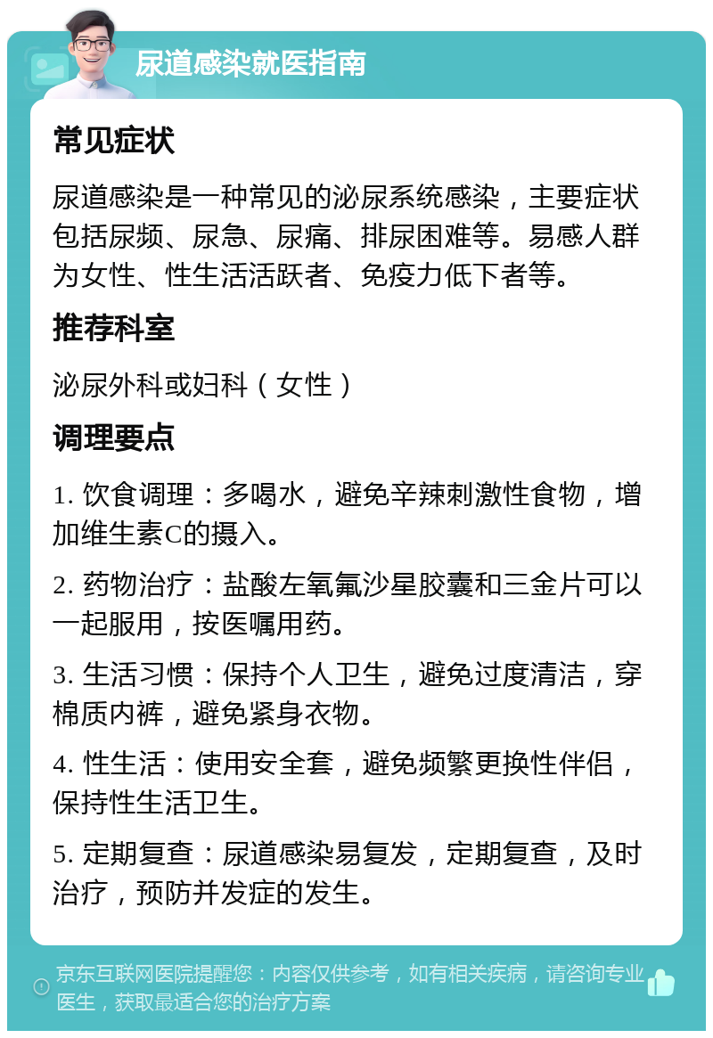 尿道感染就医指南 常见症状 尿道感染是一种常见的泌尿系统感染，主要症状包括尿频、尿急、尿痛、排尿困难等。易感人群为女性、性生活活跃者、免疫力低下者等。 推荐科室 泌尿外科或妇科（女性） 调理要点 1. 饮食调理：多喝水，避免辛辣刺激性食物，增加维生素C的摄入。 2. 药物治疗：盐酸左氧氟沙星胶囊和三金片可以一起服用，按医嘱用药。 3. 生活习惯：保持个人卫生，避免过度清洁，穿棉质内裤，避免紧身衣物。 4. 性生活：使用安全套，避免频繁更换性伴侣，保持性生活卫生。 5. 定期复查：尿道感染易复发，定期复查，及时治疗，预防并发症的发生。