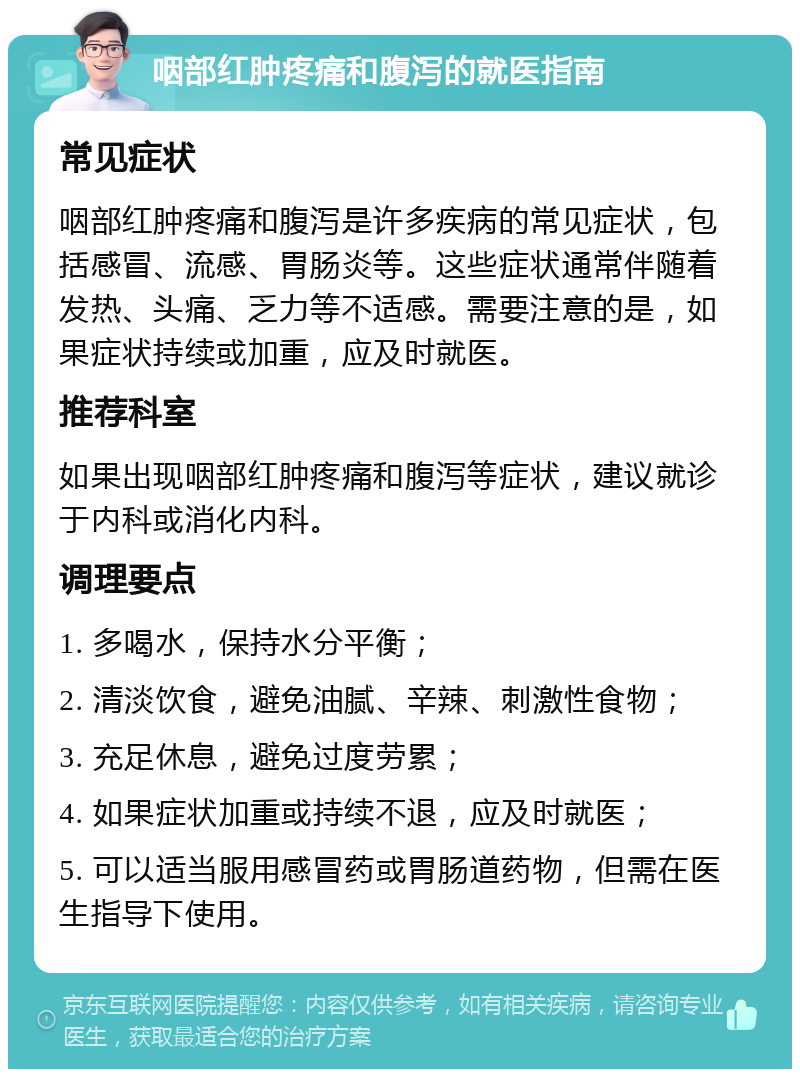 咽部红肿疼痛和腹泻的就医指南 常见症状 咽部红肿疼痛和腹泻是许多疾病的常见症状，包括感冒、流感、胃肠炎等。这些症状通常伴随着发热、头痛、乏力等不适感。需要注意的是，如果症状持续或加重，应及时就医。 推荐科室 如果出现咽部红肿疼痛和腹泻等症状，建议就诊于内科或消化内科。 调理要点 1. 多喝水，保持水分平衡； 2. 清淡饮食，避免油腻、辛辣、刺激性食物； 3. 充足休息，避免过度劳累； 4. 如果症状加重或持续不退，应及时就医； 5. 可以适当服用感冒药或胃肠道药物，但需在医生指导下使用。