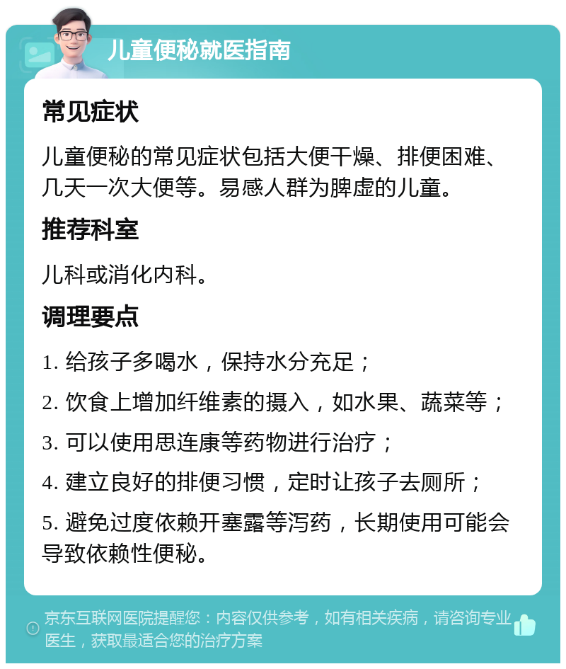 儿童便秘就医指南 常见症状 儿童便秘的常见症状包括大便干燥、排便困难、几天一次大便等。易感人群为脾虚的儿童。 推荐科室 儿科或消化内科。 调理要点 1. 给孩子多喝水，保持水分充足； 2. 饮食上增加纤维素的摄入，如水果、蔬菜等； 3. 可以使用思连康等药物进行治疗； 4. 建立良好的排便习惯，定时让孩子去厕所； 5. 避免过度依赖开塞露等泻药，长期使用可能会导致依赖性便秘。