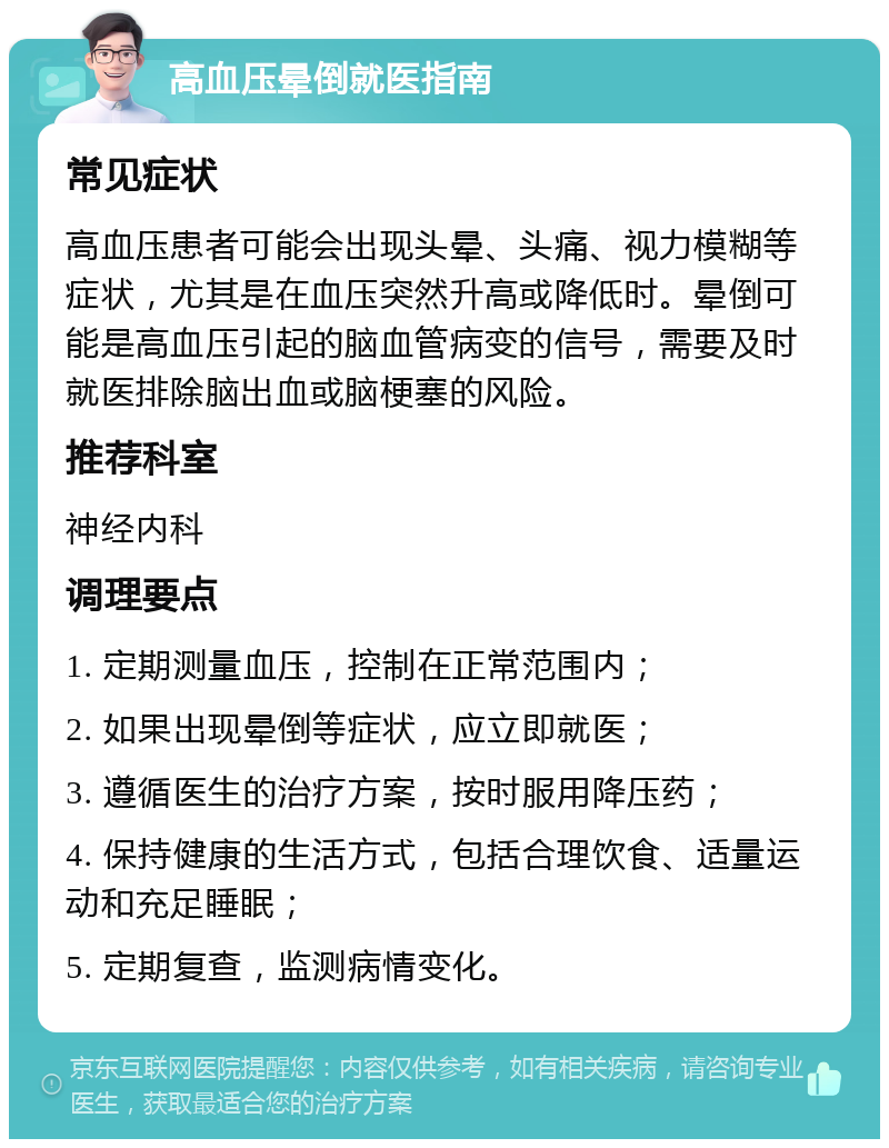 高血压晕倒就医指南 常见症状 高血压患者可能会出现头晕、头痛、视力模糊等症状，尤其是在血压突然升高或降低时。晕倒可能是高血压引起的脑血管病变的信号，需要及时就医排除脑出血或脑梗塞的风险。 推荐科室 神经内科 调理要点 1. 定期测量血压，控制在正常范围内； 2. 如果出现晕倒等症状，应立即就医； 3. 遵循医生的治疗方案，按时服用降压药； 4. 保持健康的生活方式，包括合理饮食、适量运动和充足睡眠； 5. 定期复查，监测病情变化。