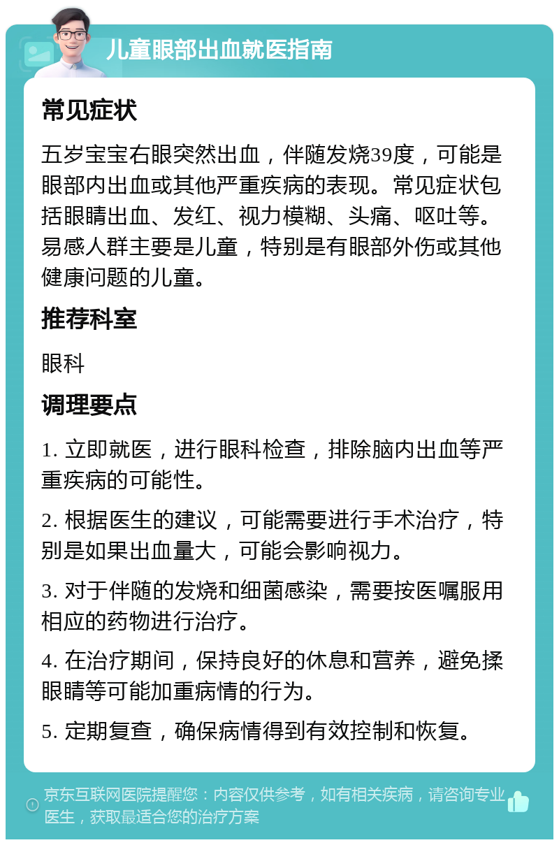 儿童眼部出血就医指南 常见症状 五岁宝宝右眼突然出血，伴随发烧39度，可能是眼部内出血或其他严重疾病的表现。常见症状包括眼睛出血、发红、视力模糊、头痛、呕吐等。易感人群主要是儿童，特别是有眼部外伤或其他健康问题的儿童。 推荐科室 眼科 调理要点 1. 立即就医，进行眼科检查，排除脑内出血等严重疾病的可能性。 2. 根据医生的建议，可能需要进行手术治疗，特别是如果出血量大，可能会影响视力。 3. 对于伴随的发烧和细菌感染，需要按医嘱服用相应的药物进行治疗。 4. 在治疗期间，保持良好的休息和营养，避免揉眼睛等可能加重病情的行为。 5. 定期复查，确保病情得到有效控制和恢复。